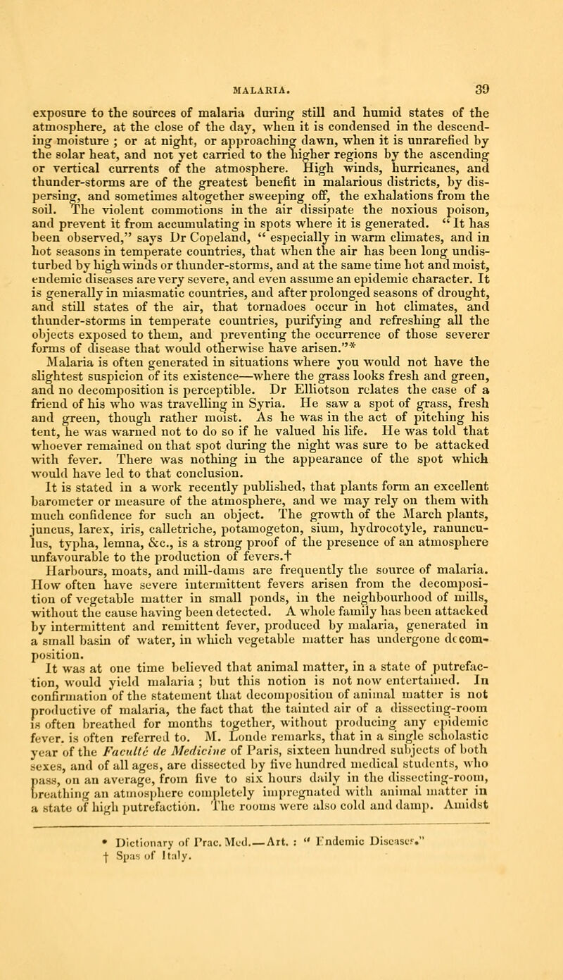 exposure to the sources of malaria during still and humid states of the atmosphere, at the close of the day, when it is condensed in the descend- ing moisture ; or at night, or approaching dawn, when it is unrarefied by the solar heat, and not yet carried to the higher regions by the ascending or vertical currents of the atmosphere. High winds, hurricanes, and thunder-storms are of the greatest benefit in malarious districts, by dis- persing, and sometimes altogether sweeping off, the exhalations from the soil. The violent commotions in the air dissipate the noxious poison, and prevent it from accumulating in spots where it is generated.  It has been observed, says Dr Copeland,  especially in warm climates, and in hot seasons in temperate countries, that when the air has been long undis- turbed by high winds or thunder-storms, and at the same time hot and moist, endemic diseases are very severe, and even assume an epidemic character. It is generally in miasmatic countries, and after prolonged seasons of drought, and still states of the air, that tornadoes occur in hot climates, and thunder-storms in temperate countries, purifying and refreshing all the objects exposed to them, and preventing the occurrence of those severer forms of disease that would otherwise have arisen.* Malaria is often generated in situations where you would not have the slightest suspicion of its existence—where the grass looks fresh and green, and no decomposition is perceptible. Dr Elliotson relates the case of a friend of his who was travelling in Syria. He saw a spot of grass, fresh and green, though rather moist. As he was in the act of pitching his tent, he was warned not to do so if he valued his life. He was told that whoever remained on that spot during the night was sure to be attacked with fever. There was nothing in the appearance of the spot which would have led to that conclusion. It is stated in a work recently published, that plants form an excellent barometer or measure of the atmosphere, and we may rely on them with much confidence for such an object. The growth of the March plants, juncus, larex, iris, calletriche, potamogeton, sium, hydrocotyle, ranuncu- lus, typha, lemna, &c, is a strong proof of the presence of an atmosphere unfavourable to the production of fevers.+ Harbours, moats, and mill-dams are frequently the source of malaria. How often have severe intermittent fevers arisen from the decomposi- tion of vegetable matter in small ponds, in the neighbourhood of mills, without the cause having been detected. A whole family has been attacked by intermittent and remittent fever, produced by malaria, generated in a small basin of water, in which vegetable matter has undergone decom- position. It was at one time believed that animal matter, in a state of putrefac- tion, would yield malaria ; but this notion is not now entertained. In confirmation of the statement that decomposition of animal matter is not productive of malaria, the fact that the tainted air of a dissecting-room is often breathed for months together, without producing any epidemic fever, is often referred to. M. Londe remarks, that in a single scholastic year of the Facultc de Medicine of Paris, sixteen hundred subjects of both sexes, and of all ages, are dissected by five hundred medical students, who pass, on an average, from five to six hours daily in the dissecting-room, breathing an atmosphere completely impregnated with animal matter in a state of high putrefaction. The rooms were also cold and damp. Amidst • Dictionary of Prac. Med. — Art. :  1'ndemie Disease! \ Sous of Italy.