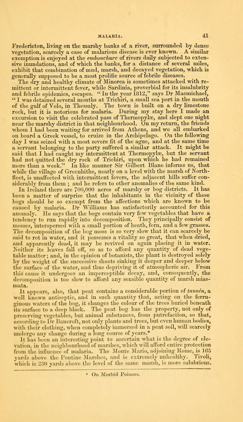 Fredericton, living on the marshy hanks of a river, surrounded by dense vegetation, scarcely a case of malarious disease is ever known. A similar exemption is enjoyed at the embouchure of rivers daily subjected to exten- sive inundations, and of which the banks, for a distance of several miles, exhibit that combination of mud, marsh, and decayed vegetation, which is generally supposed to be a most prolific source of febrile diseases. The dry and healthy climate of Minorca is sometimes attacked with re- mittent or intermittent fever, while Sardinia, proverbial for its insalubrity and febrile epidemics, escapes.  In the year 1812, says Dr Macmichael,  I was detained several months at Trichiri, a small sea port in the mouth of the gulf of Volo, in Thessaly. The town is built on a dry limestone rock, but it is notorious for malaria. During my stay here I made an excursion to visit the celebrated pass of Thermopylae, and slept one night near the marshy district in that neighbourhood. On my return, the friends whom I had been waiting for arrived from Athens, and we all embarked on board a Greek vessel, to cruize in the Archipelago. On the following day I was seized with a most severe fit of the ague, and at the same time a servant belonging to the party suffered a similar attack. It might be said that I had caught my intermittent at Thermopylae, but the servant had not quitted the dry rock of Trichiri, upon which he had remained more than a week. In like manner Sir Gilbert Blane informs us, that while the village of Greenhithe, nearly on a level with the marsh of North- fleet, is unaffected with intermittent fevers, the adjacent hills suffer con- siderably from them ; and he refers to other anomalies of the same kind. In Ireland there are 700,000 acres of marshy or bog districts. It has been a matter of surprise that the inhabitants in the vicinity of these bogs should be so exempt from the affections which are known to be caused by malaria. Dr Williams has satisfactorily accounted for this anomaly. He says that the bogs contain very few vegetables that have a tendency to run rapidly into decomposition. They principally consist of mosses, interspersed with a small portion of heath, fern, and a few grasses. The decomposition of the bog moss is so very slow that it can scarcely be said to rot in water, and it possesses a vitality so great, that when dried, and apparently dead, it may be revived on again placing it in water. Neither its leaves fall off, so as to afford any quantity of dead vege- table matter; and, in the opinion of botanists, the plant is destroyed solely by the weight of the successive shoots sinking it deeper and deeper below the surface of the water, and thus depriving it of atmospheric air. From this cause it undergoes an imperceptible decay, and, consequently, the decomposition is too slow to afford any sensible quantity of marsh mias- mata. It appears, also, that peat contains a considerable portion of tannin, a well known antiseptic, and in such quantity that, acting on the ferru- ginous waters of the bog, it changes the colour of the trees buried beneath its surface to a deep black. The peat bog has the property, not only of preserving vegetables, but animal substances, from putrefaction, so that, according to Dr Bancroft, not only plants and trees, but even human bodies, with their clothing, when completely immersed in a peat soil, Anil scarcely undergo any change during a long course of years.* It has been an interesting point to ascertain what is the degree of ele- vation, in the neighbourhood of marshes, which will afford entire protection from the influence of malaria. The Monte Mario, adjoining Koine, is 165 yards above the Pontine Marshes, and is extremely unhealthy. Tivoli, which 18 230 yards above the: level of the same marsh, is more salubrious. • On Morbid l'oisons.