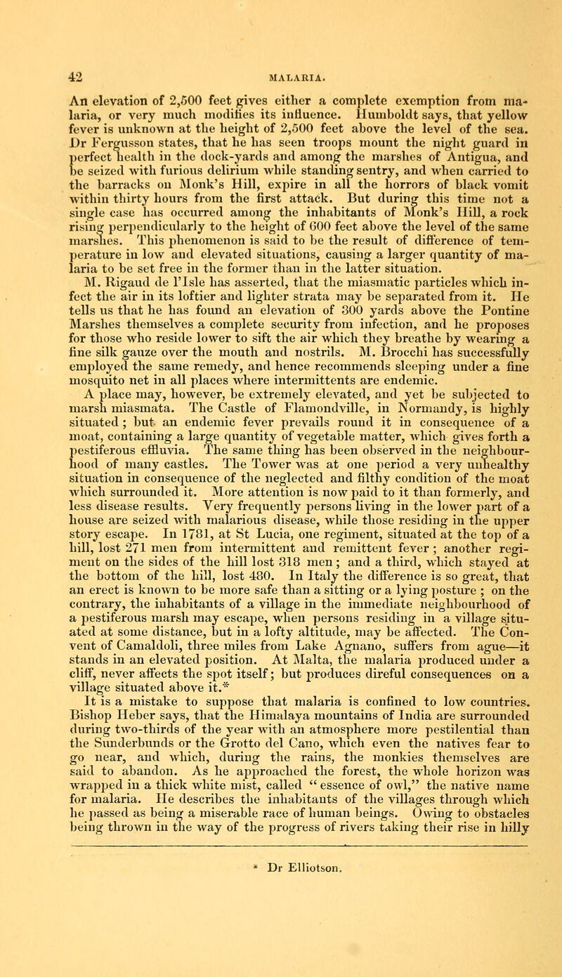 An elevation of 2,500 feet gives either a complete exemption from ma- laria, or very much modifies its influence. Humboldt says, that yellow fever is unknown at the height of 2,500 feet above the level of the sea. Dr Fergusson states, that he has seen troops mount the night guard in perfect health in the dock-yards and among the marshes of Antigua, and be seized with furious delirium while standing sentry, and when carried to the barracks on Monk's Hill, expire in all the horrors of black vomit within thirty hours from the first attack. But during this time not a single case has occurred among the inhabitants of Monk's Hill, a rock rising perpendicularly to the height of 600 feet above the level of the same marshes. This phenomenon is said to be the result of difference of tem- perature in low and elevated situations, causing a larger quantity of ma- laria to be set free in the former than in the latter situation. M. Rigaud de l'lsle has asserted, that the miasmatic particles which in- fect the air in its loftier and lighter strata may be separated from it. He tells us that he has found an elevation of 300 yards above the Pontine Marshes themselves a complete security from infection, and he proposes for those who reside lower to sift the air which they breathe by wearing a fine silk gauze over the mouth and nostrils. M. Brocchi has successfully employed the same remedy, and hence recommends sleeping under a fine mosquito net in all places where intermittents are endemic. A place may, however, be extremely elevated, and yet be subjected to marsh miasmata. The Castle of Flamondville, in Normandy, is highly situated ; but- an endemic fever prevails round it in consequence of a moat, containing a large quantity of vegetable matter, which gives forth a pestiferous effluvia. The same thing has been observed in the neighbour- hood of many castles. The Tower was at one period a very unhealthy situation in consequence of the neglected and filthy condition of the moat which surrounded it. More attention is now paid to it than formerly, and less disease results. Very frequently persons living in the lower part of a house are seized with malarious disease, while those residing in the upper story escape. In 1781, at St Lucia, one regiment, situated at the top of a hill, lost 271 men from intermittent and remittent fever ; another regi- ment on the sides of the hill lost 318 men; and a third, which stayed at the bottom of the hill, lost 480. In Italy the difference is so great, that an erect is known to be more safe than a sitting or a lying posture ; on the contrary, the inhabitants of a village in the immediate neighbourhood of a pestiferous marsh may escape, when persons residing in a village situ- ated at some distance, but in a lofty altitude, may be affected. The Con- vent of Camaldoli, three miles from Lake Agnano, suffers from ague—it stands in an elevated position. At Malta, the malaria produced under a cliff, never affects the spot itself; but produces direful consequences on a village situated above it.* It is a mistake to suppose that malaria is confined to low countries. Bishop Heber says, that the Himalaya mountains of India are surrounded during two-thirds of the year with an atmosphere more pestilential than the Sunderbunds or the Grotto del Cano, which even the natives fear to go near, and which, during the rains, the monkies themselves are said to abandon. As he approached the forest, the whole horizon was wrapped in a thick white mist, called  essence of owl, the native name for malaria. He describes the inhabitants of the villages through which he passed as being a miserable race of human beings. Owing to obstacles being thrown in the way of the progress of rivers taking their rise in hilly * Dr Elliotson.