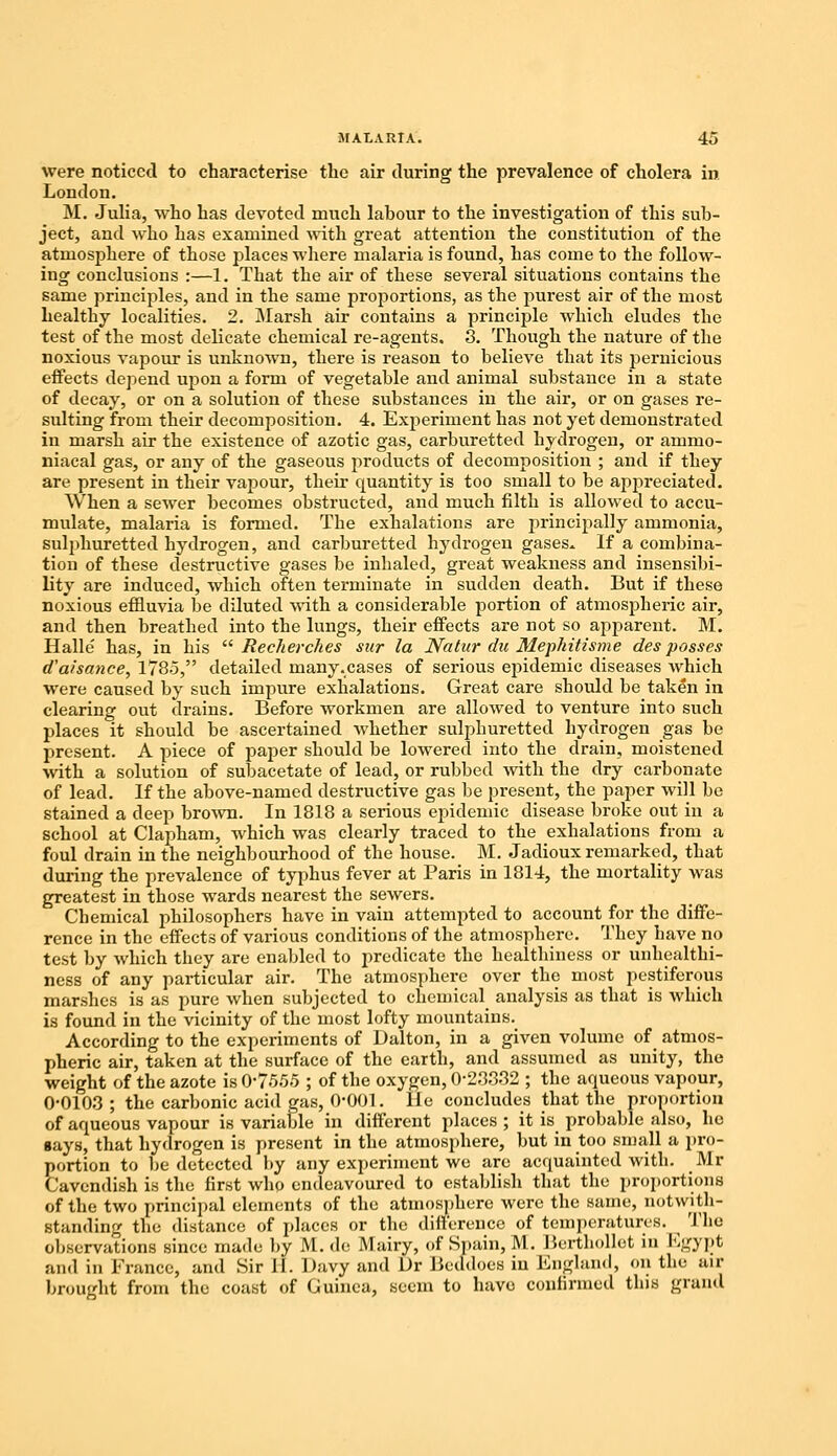 were noticed to characterise the air during the prevalence of cholera in London. M. Julia, who has devoted much labour to the investigation of this sub- ject, and who has examined with great attention the constitution of the atmosphere of those places where malaria is found, has come to the follow- ing conclusions :—1. That the air of these several situations contains the same principles, and in the same proportions, as the purest air of the most healthy localities. 2. Marsh air contains a principle which eludes the test of the most delicate chemical re-agents. 3. Though the nature of the noxious vapour is unknown, there is reason to believe that its pernicious effects depend upon a form of vegetable and animal substance in a state of decay, or on a solution of these substances in the air, or on gases re- sulting from their decomposition. 4. Experiment has not yet demonstrated in marsh air the existence of azotic gas, carburetted hydrogen, or ammo- niacal gas, or any of the gaseous products of decomposition ; and if they are present in their vapour, their quantity is too small to be appreciated. When a sewer becomes obstructed, and much filth is allowed to accu- mulate, malaria is formed. The exhalations are principally ammonia, sulphuretted hydrogen, and carburetted hydrogen gases* If a combina- tion of these destructive gases be inhaled, great weakness and insensibi- lity are induced, which often terminate in sudden death. But if these noxious effluvia be diluted with a considerable portion of atmospheric air, and then breathed into the lungs, their effects are not so apparent. M. Halle' has, in his  Recherches sur la Natur du Mephitisme des posses d'a/'sance, 1785, detailed many.cases of serious epidemic diseases which were caused by such impure exhalations. Great care should be taken in clearing out drains. Before workmen are allowed to venture into such places it should be ascertained whether sulphuretted hydrogen gas be present. A piece of paper should be lowered into the drain, moistened with a solution of subacetate of lead, or rubbed with the dry carbonate of lead. If the above-named destructive gas be present, the paper will be stained a deep brown. In 1818 a serious epidemic disease broke out in a school at Clapham, which was clearly traced to the exhalations from a foul drain in the neighbourhood of the house. M. Jadioux remarked, that during the prevalence of typhus fever at Paris in 1814, the mortality was greatest in those wards nearest the sewers. Chemical philosophers have in vain attempted to account for the diffe- rence in the effects of various conditions of the atmosphere. They have no test by which they are enabled to predicate the healthiness or unhcalthi- ness of any particular air. The atmosphere over the most pestiferous marshes is as pure when subjected to chemical analysis as that is which is found in the vicinity of the most lofty mountains. According to the experiments of Dalton, in a given volume of atmos- pheric air, taken at the surface of the earth, and assumed as unity, the weight of the azote is 0-7555 ; of the oxygen, 0-23332 ; the aqueous vapour, 0-0103 ; the carbonic acid gas, O'OOl. lie concludes that the proportion of aqueous vapour is variable in different places ; it is probable also, he says, that hydrogen is present in the atmosphere, but in too small a pro- portion to be detected by any experiment we are acquainted with. Mr Cavendish is the first who endeavoured to establish that the proportions of the two principal elements of the atmosphere were the same, notwith- standing the distance of places or the difference of temperatures. The observations since made by M. de Mairy, of Spain, M. Berthollet in Egypt and in France, and Sir i'l. Davy and Dr Beddoes in England, <>n the air brought from the coast of Guinea, seem to have confirmed this grand