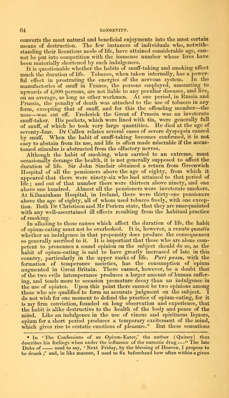 converts the most natural and beneficial enjoyments into the most certain means of destruction. The few instances of individuals who, notwith- standing their licentious mode of life, have attained considerable age, can- not be put into competition with the immense number whose lives have been materially shortened by such indulgences. It is questionable whether the habits of snuff-taking and smoking affect much the duration of life. Tobacco, when taken internally, has a power- ful effect in prostrating the energies of the nervous system. In the manufactories of snuff in France, the persons employed, amounting to upwards of 4,000 persons, are not liable to any peculiar diseases, and live, on an average, as long as other workmen. At one period, in Russia and Prussia, the penalty of death was attached to the use of tobacco in any form, excepting that of snuff, and for this the offending member—the nose—was cut off. Frederick the Great of Prussia was an inveterate snuff-taker. His pockets, which were lined with tin, were generally full of snuff, of which he took very large quantities. He died at the age of seventy-four. Dr Cullen relates several cases of severe dyspepsia caused by snuff. When the habit of snuff-taking becomes confirmed, it is not easy to abstain from its use, and life is often made miserable if the accus- tomed stimulus is abstracted from the olfactory nerves. Although the habit of smoking, when carried to an extreme, must occasionally derange the health, it is not generally supposed to affect the duration of life. Sir John Sinclair obtained a return from Greenwich Hospital of all the pensioners above the age of eighty, from which it appeared that there were ninety-six who had attained to that period of life ; and out of that number there were thirteen above ninety, and one above one bundred. Almost all the pensioners were inveterate smokers. At Kilmainham Hospital, in Ireland, there were thirty-one pensioners above the age of eighty, all of whom used tobacco freely, with one excep- tion. Both Dr Christison and Mr Periera state, that they are unacquainted with any well-ascertained ill effects resulting from the habitual practice of smoking. In alluding to those causes which affect the duration of life, the habit of opium-eating must not be overlooked. It is, however, a vexata qucestio whether an indulgence in that propensity does produce the consequences so generally ascriTied to it. It is important that those who are alone com- petent to pronounce a sound opinion on the subject should do so, as the habit of opium-eating is said to have greatly increased of late in this country, particularly in the upper ranks of life. Pari passu, with the formation of tenqjerance societies, has the consumption of 'opium augmented in Great Britain. There cannot, however, be a doubt that of the two evils intemperance produces a larger amount of human suffer- ing, and tends more to occasion premature decay than an indulgence in the use of opiates. Upon this point there cannot be two opinions among those who are qualified to form an accurate judgment on the subject. I do not wish for one moment to defend the practice of opium-eating, for it is my firm conviction, founded on long observation and experience, that the habit is alike destructive to the health of the body and peace of the mind. Like an indulgence in the use of vinous and spirituous liquors, opium for a short period produces a temporary excitement of the mind, which gives rise to ecstatic emotions of pleasure.* But these sensations * In 'The Confessions of an Opium-Eater,' the author (Quincy) thus describes his feelings when under the influence of the narcotic drug :— The late Duke of used to say, ' Next Friday, by the blessing of Heaven, I propose to be drunk ;' and, in like manner, I used to fix beforehand how often within a given