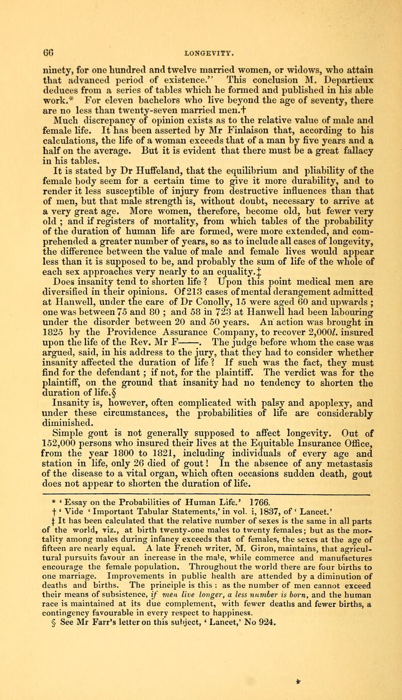 ninety, for one hundred and twelve married women, or widows, who attain that advanced period of existence. This conclusion M. Departieux deduces from a series of tables which he formed and published in his able work.* For eleven bachelors who live beyond the age of seventy, there are no less than twenty-seven married men.t Much discrepancy of opinion exists as to the relative value of male and female life. It has been asserted by Mr Finlaison that, according to his calculations, the life of a woman exceeds that of a man by five years and a half on the average. But it is evident that there must be a great fallacy in his tables. It is stated by Dr Huffeland, that the equilibrium and pliability of the female body seem for a certain time to give it more durability, and to render it less susceptible of injury from destructive influences than that of men, but that male strength is, without doubt, necessary to arrive at a very great age. More women, therefore, become old, but fewer very old ; and if registers of mortality, from which tables of the probability of the duration of human life are formed, were more extended, and com- prehended a greater number of years, so as to include all cases of longevity, the difference between the value of male and female lives would appear less than it is supposed to be, and probably the sum of life of the whole of each sex approaches very nearly to an equality.^ Does insanity tend to shorten life ? Upon this point medical men are diversified in their opinions. Of 213 cases of mental derangement admitted at Han well, under the care of Dr Conolly, 15 were aged 60 and upwards ; one was between 75 and 80 ; and 58 in 723 at Hanwell had been labouring under the disorder between 20 and 50 years. An action was brought in 1825 by the Providence Assurance Company, to recover 2,000/. insured upon the life of the Rev. Mr F . The judge before whom the case was argued, said, in his address to the jury, that they had to consider whether insanity affected the duration of life ? If such was the fact, they must find for the defendant; if not, for the plaintiff. The verdict was for the plaintiff, on the ground that insanity had no tendency to shorten the duration of life.§ Insanity is, however, often complicated with palsy and apoplexy, and under these circumstances, the probabilities of life are considerably diminished. Simple gout is not generally supposed to affect longevity. Out of 152,000 persons who insured their lives at the Equitable Insurance Office, from the year 1800 to 1821, including individuals of every age and station in life, only 26 died of gout! In the absence of any metastasis of the disease to a vital organ, which often occasions sudden death, gout does not appear to shorten the duration of life. * ' Essay on the Probabilities of Human Life.' 1766. f ' Vide ' Important Tabular Statements,' in vol. i, 1837, of ' Lancet.' J It has been calculated that the relative number of sexes is the same in all parts of the world, viz., at birth twenty-one males to twenty females; but as the mor- tality among males during infancy exceeds that of females, the sexes at the age of fifteen are nearly equal. A late French writer, M. Giron, maintains, that agricul- tural pursuits favour an increase in the ma'e, while commerce and manufactures encourage the female population. Throughout the world there are four births to one marriage. Improvements in public health are attended by a diminution of deaths and births. The principle is this : as the number of men cannot exceed their means of subsistence, if men live longer, a less number is born, and the human race is maintained at its due complement, with fewer deaths and fewer births, a contingency favourable in every respect to happiness. § See Mr Farr's letter on this subject, ■ Lancet,' No 924.