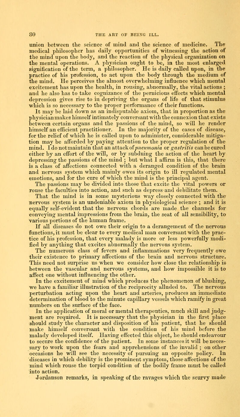 union between the science of mind and the science of medicine. The medical philosopher has daily opportunities of witnessing the action of the mind upon the body, and the reaction of the physical organization on the mental operations. A physician ought to be, in the most enlarged signification of the term, a philosopher. He is daily called upon, in the practice of his profession, to act upon the body through the medium of the mind. He perceives the almost overwhelming influence which mental excitement has upon the health, in rousing, abnormally, the vital actions ; and he also has to take cognizance of the pernicious effects which mental depression gives rise to in depriving the organs of life of that stimulus which is so necessary to the proper performance of their functions. It may be laid down as an indisputable axiom, that in proportion as the physician makes himself intimately conversant with the connexion that exists between certain organs and the passions of the mind, so will he render himself an efficient practitioner. In the majority of the cases of disease, for the relief of which he is called upon to administer, considerable mitiga- tion may be afforded by paying attention to the proper regulation of the mind. I do notmaintain that an attack of pneumonia or gastritis can be cured either by an effort of the will, or by subduing the action of the heart by depressing the passions of the mind ; but what I affirm is this, that there is a class of affections connected with a deranged condition of the brain and nervous system which mainly owes its origin to ill regulated mental emotions, and for the cure of which the mind is the principal agent. The passions may be divided into those that excite the vital powers or rouse the faculties into action, and such as depress-and debilitate them. That the mind is in some mysterious way closely connected with the nervous system is an undeniable axiom in jmysiological science ; and it is equally self-evident that the nervous chords are made the channels for conveying mental impressions from the brain, the seat of all sensibility, to various portions of the human frame. If all diseases do not owe their origin to a derangement of the nervous functions, it must be clear to every medical man conversant with the prac- tice of his profession, that every malady is more or less powerfully modi- fied by anything that excites abnormally the nervous system. The numerous class of fevers and inflammations very frequently owe their existence to primary affections of the brain and nervous structure. This need not surprise us when we consider how close the relationship is between the vascular and nervous systems, and how impossible it is to affect one without influencing the other. In the excitement of mind which produces the phenomenon of blushing, we have a familiar illustration of the reciprocity alluded to. The nervous perturbation acting upon the heart and arteries, produces an immediate determination of blood to the minute caisillary vessels which ramify in great numbers on the surface of the face. In the application of moral or mental therapeutics, much skill and judg- ment are required. It is necessary that the physician in the first place should study the character and disposition of his patient, that he should make himself conversant with the condition of his mind before the malady developed itself. Having effected this object, he should endeavour to secure the confidence of the patient. In some instances it will be neces- sary to work upon the fears and apprehensions of the invalid ; on other occasions he will see the necessity of pursuing an opposite policy. In diseases in which debility is the prominent symptom, those affections of the mind which rouse the torpid condition of the bodily frame must be called into action. Jordanson remarks, in speaking of the ravages which the scurvy made