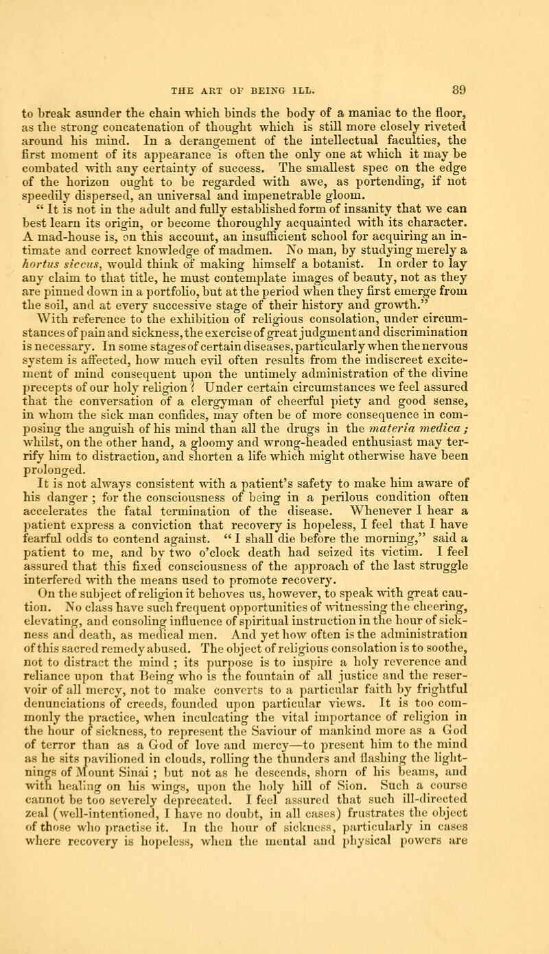 to break asunder the chain which binds the body of a maniac to the floor, as the strong concatenation of thought which is still more closely riveted around his mind. In a derangement of the intellectual faculties, the first moment of its appearance is often the only one at which it may be combated with any certainty of success. The smallest spec on the edge of the horizon ought to be regarded with awe, as portending, if not speedily dispersed, an universal and impenetrable gloom.  It is not in the adult and fully established form of insanity that we can best learn its origin, or become thoroughly acquainted with its character. A mad-house is, on this account, an insufficient school for acquiring an in- timate and correct knowledge of madmen. No man, by studying merely a hortus siccus, would think of making himself a botanist. In order to lay any claim to that title, he must contemplate images of beauty, not as they are pinned down in a portfolio, but at the period when they first emerge from the soil, and at every successive stage of their history and growth. With reference to the exhibition of religious consolation, under circum- stances of pain and sickness,the exercise of great judgment and discrimination is necessary. In some stages of certain diseases, particularly when the nervous system is affected, how much evil often results from the indiscreet excite- ment of mind consequent upon the untimely administration of the divine precepts of our holy religion 1 Under certain circumstances we feel assured that the conversation of a clergyman of cheerful piety and good sense, in whom the sick man confides, may often be of more consequence in com- posing the anguish of his mind than all the drugs in the materia medica ; whilst, on the other hand, a gloomy and wrong-headed enthusiast may ter- rify him to distraction, and shorten a life which might otherwise have been prolonged. It is not always consistent with a patient's safety to make him aware of his danger ; for the consciousness of being in a perilous condition often accelerates the fatal termination of the disease. Whenever I hear a patient express a conviction that recovery is hopeless, I feel that I have fearful odds to contend against.  I shall die before the morning, said a patient to me, and by two o'clock death had seized its victim. I feel assured that this fixed consciousness of the approach of the last struggle interfered with the means used to promote recovery. On the subject of religion it behoves us, however, to speak with great cau- tion. No class have such frequent opportunities of witnessing the cheering, elevating, and consoling influence of spiritual instruction in the hour of sick- ness and death, as medical men. And yet how often is the administration of this sacred remedy abused. The object of religious consolation is to soothe, not to distract the mind ; its purpose is to inspire a holy reverence and reliance upon that Being who is the fountain of all justice and the reser- voir of all mercy, not to make converts to a particular faith by frightful denunciations of creeds, founded upon particular views. It is too com- monly the practice, when inculcating the vital importance of religion in the hour of sickness, to represent the Saviour of mankind more as a God of terror than as a God of love and mercy—to present him to the mind as he sits pavilioned in clouds, rolling the thunders and flashing the light- nings of Mount Sinai ; but not as he descends, shorn of his beams, and with healing on his wings, upon the holy hill of Sion. Such a course cannot be too severely deprecated. I feel assured that such ill-directed zeal (well-intentioned, I have no doubt, in all casts) frustrates the object of those who practise it. In the hour of sickness, particularly in cases where recovery is hopeless, when the mental and physical powers are