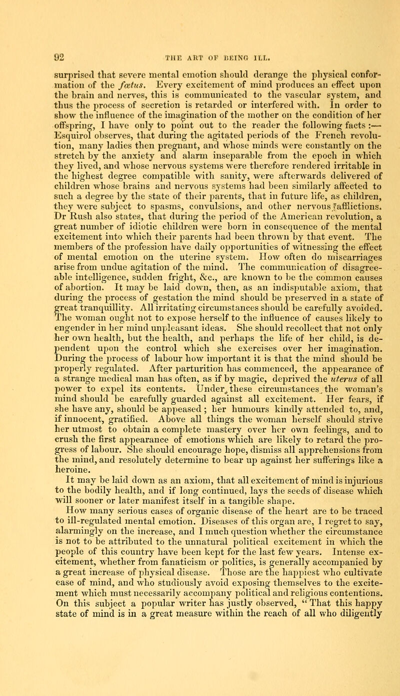 surprised that severe mental emotion should derange the physical confor- mation of the fcetus. Every excitement of mind produces an effect upon the hrain and nerves, this is communicated to the vascular system, and thus the process of secretion is retarded or interfered with. In order to show the influence of the imagination of the mother on the condition of her offspring, I have only to point out to the reader the following facts :— Esquirol observes, that during the agitated periods of the French revolu- tion, many ladies then pregnant, and whose minds were constantly on the stretch by the anxiety and alarm inseparable from the epoch in which they lived, and whose nervous systems were therefore rendered irritable in the highest degree compatible with sanity, were afterwards delivered of children whose brains and nervous systems had been similarly affected to such a degree by the state of their parents, that in future life, as children, they were subject to spasms, convulsions, and other nervous /afflictions. Dr Rush also states, that during the period of the American revolution, a great number of idiotic children were born in consequence of the mental excitement into which their parents had been thrown by that event. The members of the profession have daily opportunities of witnessing the effect of mental emotion on the uterine system. How often do miscarriages arise from undue agitation of the mind. The communication of disagree- able intelligence, sudden fright, &c, are known to be the common causes of abortion. It may be laid down, then, as an indisputable axiom, that during the process of gestation the mind should be preserved in a state of great tranquillity. All irritating circumstances should be carefully avoided. The woman ought not to expose herself to the influence of causes likely to engender in her mind unpleasant ideas. She should recollect that not only her own health, but the health, and perhaps the life of her child, is de- pendent upon the control which she exercises over her imagination. During the process of labour how important it is that the mind should be properly regulated. After parturition has commenced, the appearance of a strange medical man has often, as if by magic, deprived the uterus of all power to expel its contents. Under, these circumstances, the woman's mind should be carefully guarded against all excitement. Her fears, if she have any, should be appeased ; her humours kindly attended to, and, if innocent, gratified. Above all things the woman herself should strive her utmost to obtain a complete mastery over her own feelings, and to crush the first appearance of emotions which are likely to retard the pro- gress of labour. She should encourage hope, dismiss all apprehensions from the mind, and resolutely determine to bear up against her sufferings like a heroine. It may be laid down as an axiom, that all excitement of mind is injurious to the bodily health, and if long continued, lays the seeds of disease which will sooner or later manifest itself in a tangible shape. How many serious cases of organic disease of the heart are to be traced to ill-regulated mental emotion. Diseases of this organ are, I regret to say, alarmingly on the increase, and I much question whether the circumstance is not to be attributed to the unnatural political excitement in which the people of this country have been kept for the last few years. Intense ex- citement, whether from fanaticism or politics, is generally accompanied by a great increase of physical disease. Those are the happiest who cultivate ease of mind, and who studiously avoid exposing themselves to the excite- ment which must necessarily accompany political and religious contentions. On this subject a popular writer has justly observed,  That this happy state of mind is in a great measure within the reach of all who diligently