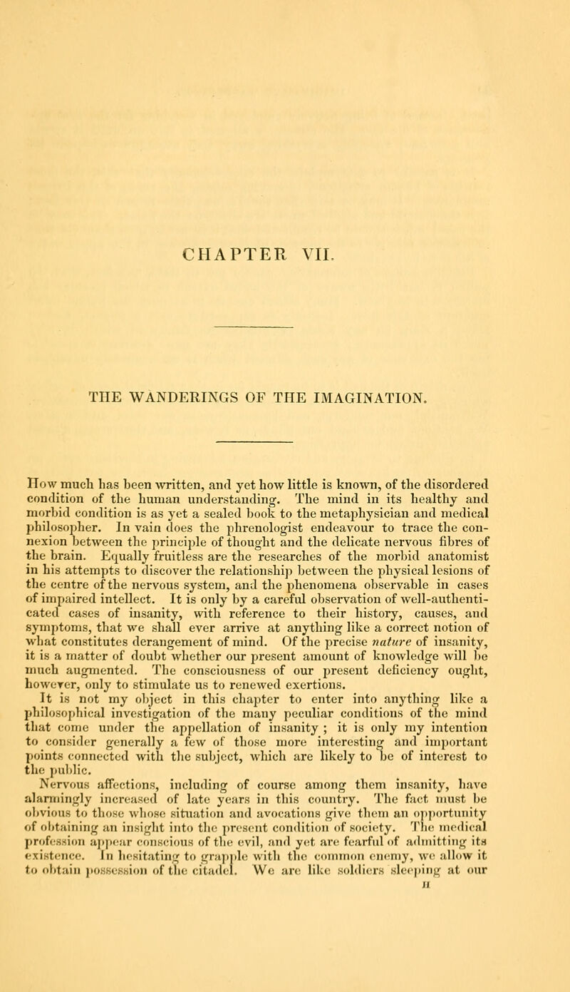 THE WANDERINGS OF THE IMAGINATION. How much has been written, and yet how little is known, of the disordered condition of the human understanding. The mind in its healthy and morbid condition is as yet a sealed book to the metaphysician and medical philosopher. In vain does the phrenologist endeavour to trace the con- nexion between the principle of thought and the delicate nervous fibres of the brain. Equally fruitless are the researches of the morbid anatomist in his attempts to discover the relationship between the physical lesions of the centre of the nervous system, and the phenomena observable in cases of impaired intellect. It is only by a careful observation of well-authenti- cated cases of insanity, with reference to their history, causes, and symptoms, that we shall ever arrive at anything like a correct notion of what constitutes derangement of mind. Of the precise nature of insanity, it is a matter of doubt whether our present amount of knowledge will be much augmented. The consciousness of our present deficiency ought, however, only to stimulate us to renewed exertions. It is not my object in this chapter to enter into anything like a philosophical investigation of the many peculiar conditions of the mind that come under the appellation of insanity ; it is only my intention to consider generally a few of those more interesting and important points connected with the subject, which are likely to be of interest to the public. Nervous affections, including of course among them insanity, have alarmingly increased of late years in this country. The fact must be obvious to those whoso situation and avocations give them an opportunity of obtaining an insight into the present condition of society. The medical profession appear conscious of the evil, and yet are fearful of admitting its existence. In hesitating to grapple with the common enemy, we allow it to obtain possession of the citadel. We are like soldiers sleeping at our ji