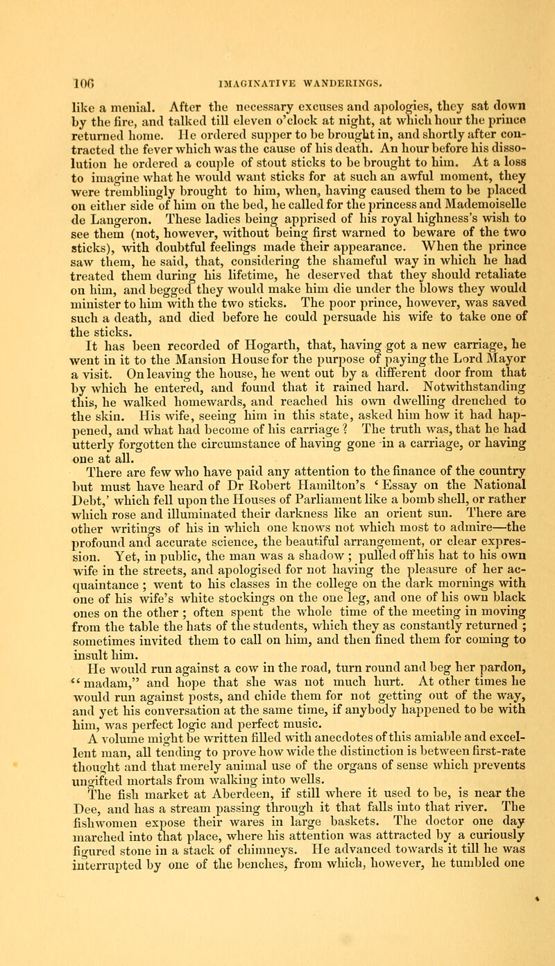 like a menial. After the necessary excuses and apologies, they sat down by the fire, and talked till eleven o'clock at night, at which hour the prince returned home. He ordered supper to be brought in, and shortly after con- tracted the fever which was the cause of his death. An hour before his disso- lution he ordered a couple of stout sticks to be brought to him. At a loss to imagine what he would want sticks for at such an awful moment, they were tremblingly brought to him, when., having caused them to be placed on either side of him on the bed, he called for the princess and Mademoiselle de Langeron. These ladies being apprised of his royal highness's wish to see them (not, however, without being first warned to beware of the two sticks), with doubtful feelings made their appearance. When the prince saw them, he said, that, considering the shameful way in which he had treated them during his lifetime, he deserved that they should retaliate on him, and begged they would make him die under the blows they would minister to him with the two sticks. The poor prince, however, was saved such a death, and died before he could persuade his wife to take one of the sticks. It has been recorded of Hogarth, that, having got a new carriage, he went in it to the Mansion House for the purpose of paying the Lord Mayor a visit. On leaving the house, he went out by a different door from that by which he entered, and found that it rained hard. Notwithstanding this, he walked homewards, and reached his own dwelling drenched to the skin. His wife, seeing him in this state, asked him how it had hap- pened, and what had become of his carriage ? The truth was, that he had utterly forgotten the circumstance of having gone in a carriage, or having one at all. There are few who have paid any attention to the finance of the country but must have heard of Dr Robert Hamilton's ' Essay on the National Debt,' which fell upon the Houses of Parliament like a bomb shell, or rather which rose and illuminated their darkness like an orient sun. There are other writings of his in which one knows not which most to admire—the profound and accurate science, the beautiful arrangement, or clear expres- sion. Yet, in public, the man was a shadow ; pulled off his hat to his own wife in the streets, and apologised for not having the pleasure of her ac- quaintance ; went to his classes in the college on the dark mornings with one of his wife's white stockings on the one leg, and one of his own black ones on the other ; often spent the whole time of the meeting in moving from the table the hats of the students, which they as constantly returned ; sometimes invited them to call on him, and then fined them for coming to insult him. He would run against a cow in the road, turn round and beg her pardon, madam, and hope that she was not much hurt. At other times he would run against posts, and chide them for not getting out of the way, and yet his conversation at the same time, if anybody happened to be with him, was perfect logic and perfect music. A volume might be written filled with anecdotes of this amiable and excel- lent man, all tending to prove how wide the distinction is between first-rate thought and that merely animal use of the organs of sense which prevents ungifted mortals from walking into wells. The fish market at Aberdeen, if still where it used to be, is near the Dee, and has a stream passing through it that falls into that river. The fishwomen expose their wares in large baskets. The doctor one day marched into that place, where his attention was attracted by a curiously figured stone in a stack of chimneys. He advanced towards it till he was interrupted by one of the benches, from which, however, he tumbled one