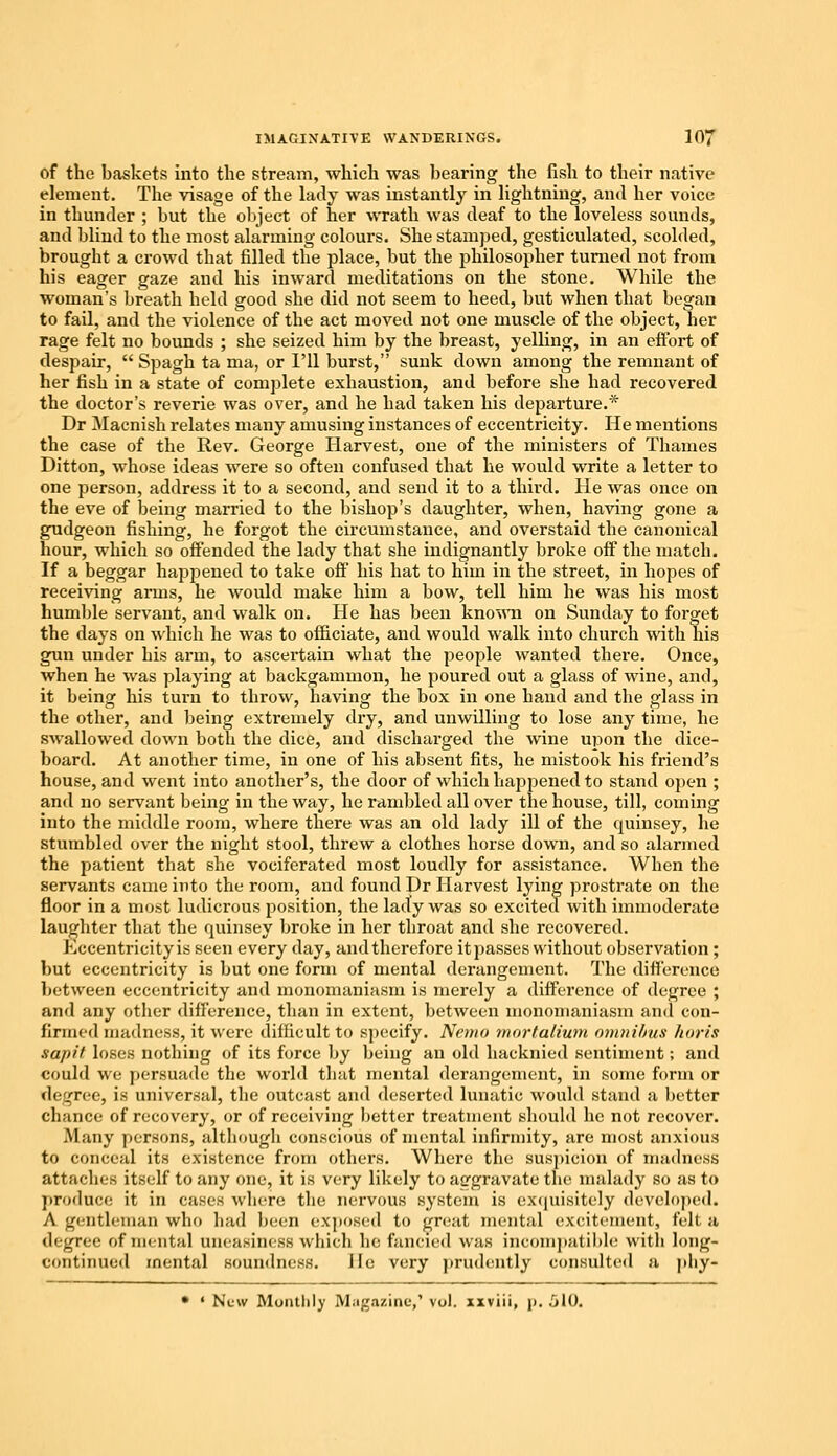 of the baskets into the stream, which was bearing the fish to their native element. The visage of the lady was instantly in lightning, and her voice in thunder ; but the object of her wrath was deaf to the loveless sounds, and blind to the most alarming colours. She stamped, gesticulated, scolded, brought a crowd that filled the place, but the philosopher turned not from his eager gaze and his inward meditations on the stone. While the woman's breath held good she did not seem to heed, but when that began to fail, and the violence of the act moved not one muscle of the object, her rage felt no bounds ; she seized him by the breast, yelling, in an effort of despair,  Spagh ta ma, or I'll burst, sunk down among the remnant of her fish in a state of complete exhaustion, and before she had recovered the doctor's reverie was over, and he had taken his departure.* Dr Macnish relates many amusing instances of eccentricity. He mentions the case of the Rev. George Harvest, one of the ministers of Thames Ditton, whose ideas were so often confused that he would write a letter to one person, address it to a second, and send it to a third. He was once on the eve of being married to the bishop's daughter, when, having gone a gudgeon fishing, he forgot the circumstance, and overstaid the canonical hour, which so offended the lady that she indignantly broke off the match. If a beggar happened to take off his hat to him in the street, in hopes of receiving arms, he would make him a bow, tell him he was his most humble servant, and walk on. He has been known on Sunday to forget the days on which he was to officiate, and would walk into church with his gun under his arm, to ascertain what the people wanted there. Once, when he was playing at backgammon, he poured out a glass of wine, and, it being his turn to throw, having the box in one hand and the glass in the other, and being extremely dry, and unwilling to lose any time, he swallowed down both the dice, and discharged the wine upon the dice- board. At another time, in one of his absent fits, he mistook his friend's house, and went into another's, the door of which happened to stand open ; and no servant being in the way, he rambled all over the house, till, coming into the middle room, where there was an old lady ill of the quinsey, he stumbled over the night stool, threw a clothes horse down, and so alarmed the patient that she vociferated most loudly for assistance. When the servants came into the room, and found Dr Harvest lying prostrate on the floor in a most ludicrous position, the lady was so excited with immoderate laughter that the quinsey broke in her throat and she recovered. Eccentricity is seen every day, andtherefore it passes without observation ; but eccentricity is but one form of mental derangement. The dillerence between eccentricity and monomaniasm is merely a difference of degree ; and any other difference, than in extent, between monomaniasm and con- firmed madness, it were difficult to specify. Nemo rnortalium omnibus koris sa/i/'f loses nothing of its force by being an old hacknied sentiment; and could we persuade the world that mental derangement, in some form or degree, is universal, the outcast and deserted lunatic would stand a better chance of recovery, or of receiving better treatment should he not recover. Many persons, although conscious of mental infirmity, are most anxious to conceal its existence from others. Where the suspicion of madness attaches itself to any one, it is very likely to aggravate the malady so as to produce it in cases where the nervous system is exquisitely developed. A gentleman who had been exposed to great mental excitement, felt a degree of mental uneasiness which be fancied was incompatible with long- continued mental soundness. lie very prudently consulted a pliy- • « New Monthly Magazine,' vol. xxviii, p. 510.