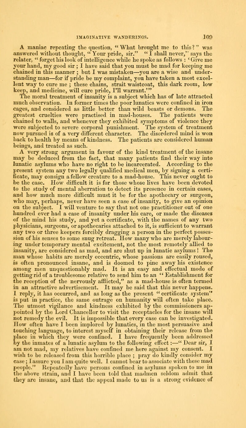 A maniac repeating the question,  What brought me to this ?  was answered without thought,  Your pride, sir.  I shall never, says the relater,  forget his look of intelligence while he spoke as follows : ' Give me your hand, my good sir ; I have said that you must be mad for keeping me chained in this manner ; but I was mistaken—you are a wise and under- standing man—for if pride be my complaint, you have taken a most excel- lent way to cure me ; these chains, strait waistcoat, this dark room, low keep, and medicine, will cure pride, I'll warrant.' The moral treatment of insanity is a subject which has of late attracted much observation. In former times the poor lunatics were confined in iron cages, and considered as little better than wild beasts or demons. The greatest cruelties were practised in mad-houses. The patients were chained to walls, and whenever they exhibited symptoms of violence they were subjected to severe corporal punishment. The system of treatment now pursued is of a very different character. The disordered mind is won back to health by means of kindness. The patients are considered human beings, and treated as such. A very strong argument in favour of the kind treatment of the insane may be deduced from the fact, that many patients find their way into lunatic asylums who have no right to be incarcerated. According to the present system any two legally qualified medical men, by signing a certi- ficate, may consign a fellow creature to a mad-house. This never ought to be the case. How difficult it is for those whose lives have been devoted to the study of mental aberration to detect its presence in certain cases, and how much more difficult must it be for the apothecary or surgeon, who may, perhaps, never have seen a case of insanity, to give an opinion on the subject. I will venture to say that not one practitioner out of one hundred ever had a case of insanity under his care, or made the diseases of the mind his study, and yet a certificate, with the names of any two physicians, surgeons, or apothecaries attached to it, is sufficient to warrant any two or three keepers forcibly dragging a person in the perfect posses- sion of his senses to some snug retreat. How many who are merely labour- ing under temporary mental excitement, not the most remotely allied to insanity, are considered as mad, and are shut up in lunatic asylums! The man whose habits are merely eccentric, whose passions are easily roused, is often pronounced insane, and is doomed to pine away his existence among men unquestionably mad. It is an easy and effectual modo of getting rid of a troublesome relative to send him to an  Establishment for the reception of the nervously afflicted, as a mad-house is often termed in an attractive advertisement. It may be said that this never happens. I reply, it has occurred, and as long as the present  certificate system is put in practice, the same outrage on humanity will often take place. The utmost vigilance and kindness exhibited by the commissioners ap- pointed by the Lord Chancellor to visit the receptacles for the insane will not remedy the evil. It is impossible that every case can be investigated. How often have I been implored by lunatics, in the most persuasive and touching language, to interest myself in obtaining their release from tho {dace in which they were confined. I have frequently been addressed >y the inmates of a lunatic asylum to the following effect:— Dear sir, I am not mad, my relatives have confined me here against my consent. I wish to be released from this horrible place ; pray do kindly consider my case ; I assure you I am quite well. 1 cannot bear to associate with these mad people. Repeatedly have persons confined in asylums spoken to me in the above strain, and I have been told that madmen seldom admit that they arc insane, and that the appeal made to us is a strong evidence of