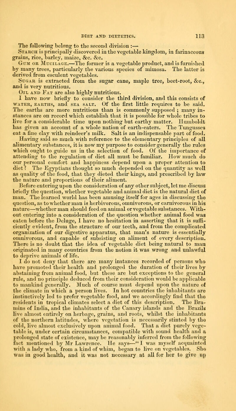 The following belong to the second division :— Starch is principally discovered in the vegetable kingdom, in farinaceous grains, rice, barley, maize, &c. &c. Gcji or Mucilage.—The former is a vegetable product, and is furnished by many trees, particularly the various species of mimosa. The latter is derived from esculent vegetables. Sugar is extracted from the sugar cane, maple tree, beet-root, &c, and is very nutritious. Oil and Fat are also highly nutritious. I have now briefly to consider the third division, and this consists of water, earths, and sea salt. Of the first little requires to be said. The earths are more nutritious than is commonly supjiosed > many in- stances are on record which establish that it is possible for whole tribes to live for a considerable time upon nothing but earthy matter. Humboldt has given an account of a whole nation of earth-eaters. The Tungusses eat a fine clay with reindeer's milk. Salt is an indispensable part of food. Having said so much with reference to the elementary principles of all alimentary substances, it is now my purpose to consider generally the rules which ought to guide us in the selection of food. Of the importance of attending to the regulation of diet all must be familiar. How much do our personal comfort and happiness depend upon a proper attention to diet % The Egyptians thought so much depended on the quantity as well as quality of the food, that they dieted their kings, and prescribed by law the nature and proportions of their aliment. Before entering upon the consideration of any other subject, let me discuss briefly the question, whether vegetable and animal diet is the natural diet of man. The learned world has been amusing itself for ages in discussing the question, as to whether man is herbivorous, omnivorous, or carnivorous in his nature—whether man should feed on animal or vegetable substances. With- out entering into a consideration of the question whether animal food was eaten before the Deluge, I have no hesitation in asserting that it is suffi- ciently evident, from the structure of our teeth, and from the complicated organization of our digestive apparatus, that man's nature is essentially omnivorous, and capable of subsisting on aliment of every description. There is no doubt that the idea of vegetable diet being natural to man originated in many countries from the notion it was wrong and unlawful to deprive animals of life. I do not deny that there are many instances recorded of persons who have promoted their health and prolonged the duration of their lives by abstaining from animal food, but these are but exceptions to the general rule, and no principle deduced from their consideration would be applicable to mankind generally. Much of course must depend upon the nature of the climate in which a person lives. In hot countries the inhabitants are instinctively led to prefer vegetable food, and we accordingly find that the residents in tropical climates select a diet of this description. The Bra- mins of India, and the inhabitants of the Canary islands and the Brazils live almost entirely on herbage, grains, and roots, whilst the inhabitants of the northern latitudes, where vegetation is necessarily stinted by the cold, live almost exclusively upon animal food. That a diet purely vege- table is, under certain circumstances, compatible with sound health and a prolonged state of existence, may be reasonably inferred from the following fact mentioned by Mr Lawrence. He says—I was myself acquainted with a lady who, from a kind of whim, began to live on vegetables. She was in good health, and it was not necessary at all for her to give up