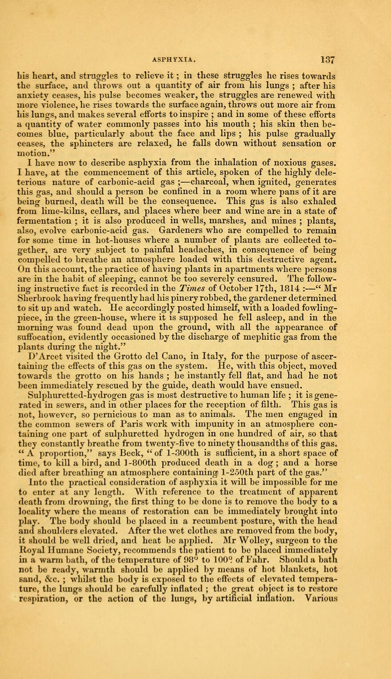bis heart, and struggles to relieve it; in these struggles he rises towards the surface, and throws out a quantity of air from his lungs ; after his anxiety ceases, his pulse becomes weaker, the struggles are renewed with more violence, he rises towards the surface again, throws out more air from his lungs, and makes several efforts to inspire ; and in some of these efforts a quantity of water commonly passes into his mouth ; his skin then be- comes blue, particularly about the face and lips ; his pulse gradually ceases, the sphincters are relaxed, he falls down without sensation or motion. I have now to describe asphyxia from the inhalation of noxious gases. I have, at the commencement of this article, spoken of the highly dele- terious nature of carbonic-acid gas ;—charcoal, when ignited, generates this gas, and should a person be confined in a room where pans of it are being burned, death will be the consequence. This gas is also exhaled from lime-kilns, cellars, and places where beer and wine are in a state of fermentation ; it is also produced in wells, marshes, and mines ; plants, also, evolve carbonic-acid gas. Gardeners who are compelled to remain for some time in hot-houses where a number of plants are collected to- gether, are very subject to painful headaches, in consequence of being compelled to breathe an atmosphere loaded with this destructive agent. On this account, the practice of having plants in apartments where persons are in the habit of sleeping, cannot be too severely censured. The follow- ing instructive fact is recorded in the Times of October 17th, 1814 :— Mr Sherbrook having frequently had his pinery robbed, the gardener determined to sit up and watch. He accordingly posted himself, with a loaded fowling- piece, in the green-house, where it is supposed he fell asleep, and in the morning was found dead upon the ground, with all the appearance of suffocation, evidently occasioned by the discharge of mephitic gas from the plants during the night. D'Arcet visited the Grotto del Cano, in Italy, for the purpose of ascer- taining the effects of this gas on the system. He, with this object, moved towards the grotto on his hands ; he instantly fell flat, and had he not been immediately rescued by the guide, death would have ensued. Sulphuretted-hydrogen gas is most destructive to human life ; it is gene- rated in sewers, and in other places for the reception of filth. This gas is not, however, so pernicious to man as to animals. The men engaged in the common sewers of Paris wcrk with impunity in an atmosphere con- taining one part of sulphuretted hydrogen in one hundred of air, so that they constantly breathe from twenty-five to ninety thousandths of this gas.  A proportion, says Beck,  of l-800th is sufficient, in a short space of time, to kill a bird, and 1-800th produced death in a dog; and a horse died after breathing an atmosphere containing l-250th part of the gas. Into the practical consideration of asphyxia it will be impossible for me to enter at any length. With reference to the treatment of apparent death from drowning, the first thing to be done is to remove the body to a locality where the means of restoration can be immediately brought into play. The body should be placed in a recumbent posture, with the head and shoulders elevated. After the wet clothes are removed from the body, it should be well dried, and heat be applied. Mr Wolley, surgeon to the Royal Humane Society, recommends the patient to be placed immediately in a warm bath, of the temperature of 98° to 100° of Fahr. Should a bath not be ready, warmth should be applied by means of hot blankets, hot sand, &c. ; whilst the body is exposed to the effects of elevated tempera- ture, the lungs should be carefully inflated ; the great object is to restore respiration, or the action of the lungs, by artificial inflation. Various
