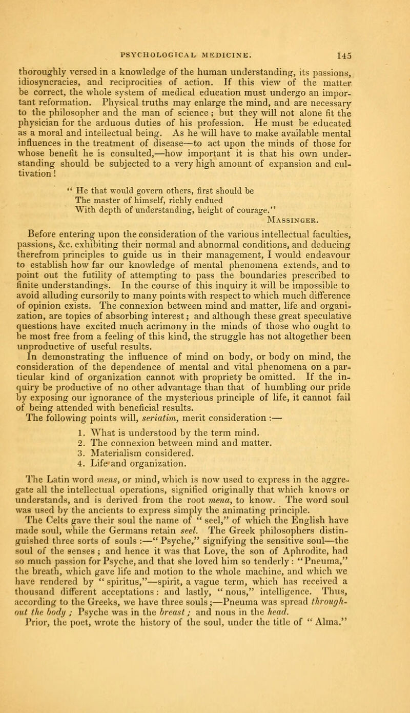 thoroughly versed in a knowledge of the human understanding, its passions, idiosyncracies, and reciprocities of action. If this view of the matter be correct, the whole system of medical education must undergo an impor- tant reformation. Physical truths may enlarge the mind, and are necessary to the philosopher and the man of science ; but they will not alone fit the physician for the arduous duties of his profession. He must be educated as a moral and intellectual being. As he will have to make available mental influences in the treatment of disease—to act upon the minds of those for whose benefit he is consulted,—how important it is that his own under- standing should be subjected to a very high amount of expansion and cul- tivation !  He that would govern others, first should be The master of himself, richly endued With depth of understanding, height of courage. Massinger. Before entering upon the consideration of the various intellectual faculties, passions, &c. exhibiting their normal and abnormal conditions, and deducing therefrom principles to guide us in their management, I would endeavour to establish how far our knowledge of mental phenomena extends, and to point out the futility of attempting to pass the boundaries prescribed to finite understandings. In the course of this inquiry it will be impossible, to avoid alluding cursorily to many points with respect to which much difference of opinion exists. The connexion between mind and matter, life and organi- zation, are topics of absorbing interest; and although these great speculative questions have excited much acrimony in the minds of those who ought to be most free from a feeling of this kind, the struggle has not altogether been unproductive of useful results. In demonstrating the influence of mind on body, or body on mind, the consideration of the dependence of mental and vital phenomena on a par- ticular kind of organization cannot with propriety be omitted. If the in- quiry be productive of no other advantage than that of humbling our pride by exposing our ignorance of the mysterious principle of life, it cannot fail of being attended with beneficial results. The following points will, seriatim, merit consideration :— 1. What is understood by the term mind. 2. The connexion between mind and matter. 3. Materialism considered. 4. Life and organization. The Latin word mens, or mind, which is now used to express in the aggre- gate all the intellectual operations, signified originally that which knows or understands, and is derived from the root mena, to know. The word soul was used by the ancients to express simply the animating principle. The Celts gave their soul the name of  seel, of which the English have made soul, while the Germans retain seel. The Greek philosophers distin- guished three sorts of souls :— Psyche, signifying the sensitive soul—the soul of the senses ; and hence it was that Love, the son of Aphrodite, had so much passion for Psyche, and that she loved him so tenderly: Pneuma, the breath, which gave life and motion to the whole machine, and which we have rendered by  spiritus,—spirit, a vague term, which has received a thousand different acceptations: and lastly, nous, intelligence. Thus, according to the Greeks, we have three souls;—Pneuma was spread through' out the body ; Psyche was in the breast; and nous in the head. Prior, the poet, wrote the history of the soul, under the title of  Alma.