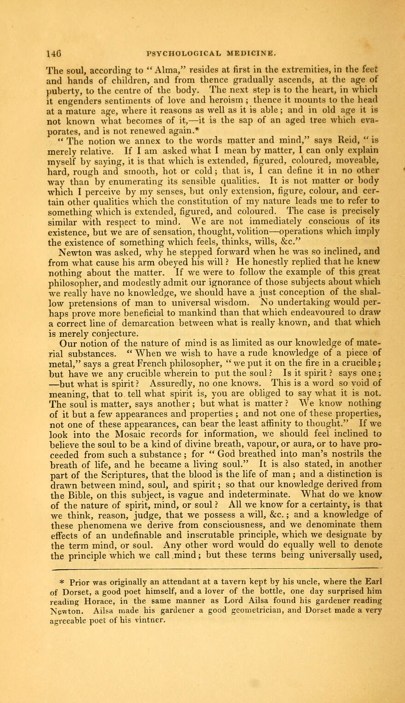 The soul, according to Alma, resides at first in the extremities, in the feet and hands of children, and from thence gradually ascends, at the age of puberty, to the centre of the body. The next step is to the heart, in which it engenders sentiments of love and heroism ; thence it mounts to the head at a mature age, where it reasons as well as it is able; and in old age it is not known what becomes of it,—it is the sap of an aged tree which eva- porates, and is not renewed again.*  The notion we annex to the words matter and mind, says Reid, is merely relative. If I am asked what I mean by matter, I can only explain myself by saying, it is that which is extended, figured, coloured, moveable, hard, rough and smooth, hot or cold; that is, I can define it in no other way than by enumerating its sensible qualities. It is not matter or body which I perceive by my senses, but only extension, figure, colour, and cer- tain other qualities which the constitution of my nature leads me to refer to something which is extended, figured, and coloured. The case is precisely similar with respect to mind. We are not immediately conscious of its existence, but we are of sensation, thought, volition—operations which imply the existence of something which feels, thinks, wills, &c. Newton was asked, why he stepped forward when he was so inclined, and from what cause his arm obeyed his will ? He honestly replied that he knew nothing about the matter. If we were to follow the example of this great philosopher, and modestly admit our ignorance of those subjects about which we really have no knowledge, we should have a just conception of the shal- low pretensions of man to universal wisdom. No undertaking would per- haps prove more beneficial to mankind than that which endeavoured to draw a correct line of demarcation between what is really known, and that which is merely conjecture. Our notion of the nature of mind is as limited as our knowledge of mate- rial substances.  When we wish to have a rude knowledge of a piece of metal, says a great French philosopher,  we put it on the fire in a crucible; but have we any crucible wherein to put the soul ? Is it spirit ? says one ; —but what is spirit ? Assuredly, no one knows. This is a word so void of meaning, that to tell what spirit is, you are obliged to say what it is not. The soul is matter, says another; but what is matter ? We know nothing of it but a few appearances and properties ; and not one of these properties, not one of these appearances, can bear the least affinity to thought. If we look into the Mosaic records for information, we should feel inclined to believe the soul to be a kind of divine breath, vapour, or aura, or to have pro- ceeded from such a substance; for  God breathed into man's nostrils the breath of life, and he became a living soul. It is also stated, in another part of the Scriptures, that the blood is the life of man; and a distinction is drawn between mind, soul, and spirit; so that our knowledge derived from the Bible, on this subject, is vague and indeterminate. What do we know of the nature of spirit, mind, or soul ? All we know for a certainty, is that we think, reason, judge, that we possess a will, &c.; and a knowledge of these phenomena we derive from consciousness, and we denominate them effects of an undefinable and inscrutable principle, which we designate by the term mind, or soul. Any other word would do equally well to denote the principle which we call mind; but these terms being universally used, * Prior was originally an attendant at a tavern kept by his uncle, where the Earl of Dorset, a good poet himself, and a lover of the bottle, one day surprised him reading Horace, in the same manner as Lord Ailsa found his gardener reading Newton. Ailsa made his gardener a good geometrician, and Dorset made a very agreeable poet of his vintner.