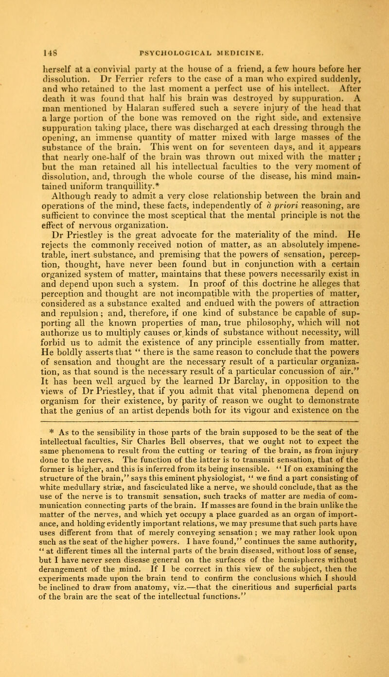 herself at a convivial party at the house of a friend, a few hours before her dissolution. Dr Ferrier refers to the case of a man who expired suddenly, and who retained to the last moment a perfect use of his intellect. After death it was found that half his brain was destroyed by suppuration. A man mentioned by Halaran suffered such a severe injury of the head that a large portion of the bone was removed on the right side, and extensive suppuration taking place, there was discharged at each dressing through the opening, an immense quantity of matter mixed with large masses of the substance of the brain. This went on for seventeen days, and it appears that nearly one-half of the brain was thrown out mixed with the matter ; but the man retained all his intellectual faculties to the very moment of dissolution, and, through the whole course of the disease, his mind main- tained uniform tranquillity.* Although ready to admit a very close relationship between the brain and operations of the mind, these facts, independently of a priori reasoning, are sufficient to convince the most sceptical that the mental principle is not the effect of nervous organization. Dr Priestley is the great advocate for the materiality of the mind. He rejects the commonly received notion of matter, as an absolutely impene- trable, inert substance, and premising that the powers of sensation, percep- tion, thought, have never been found but in conjunction with a certain organized system of matter, maintains that these powers necessarily exist in and depend upon such a system. In proof of this doctrine he alleges that perception and thought are not incompatible with the properties of matter, considered as a substance exalted and endued with the powers of attraction and repulsion; and, therefore, if one kind of substance be capable of sup- porting all the known properties of man, true philosophy, which will not authorize us to multiply causes or kinds of substance without necessity, will forbid us to admit the existence of any principle essentially from matter. He boldly asserts that  there is the same reason to conclude that the powers of sensation and thought are the necessary result of a particular organiza- tion, as that sound is the necessary result of a particular concussion of air. It has been well argued by the learned Dr Barclay, in opposition to the views of Dr Priestley, that if you admit that vital phenomena depend on organism for their existence, by parity of reason we ought to demonstrate that the genius of an artist depends both for its vigour and existence on the * As to the sensibility in those parts of the brain supposed to be the seat of the intellectual faculties, Sir Charles Bell observes, that we ought not to expect the same phenomena to result from the cutting or tearing of the brain, as from injury done to the nerves. The function of the latter is to transmit sensation, that of the former is higher, and this is inferred from its being insensible.  If on examining the structure of the brain, says this eminent physiologist,  we find a part consisting of white medullary striae, and fasciculated like a nerve, we should conclude, that as the use of the nerve is to transmit sensation, such tracks of matter are media of com- munication connecting parts of the brain. If masses are found in the brain unlike the matter of the nerves, and which yet occupy a place guarded as an organ of import- ance, and holding evidently important relations, we may presume that such parts have uses different from that of merely conveying sensation ; we may rather look upon such as the seat of the higher powers. I have found, continues the same authority,  at different times all the internal parts of the brain diseased, without loss of sense, but I have never seen disease general on the surfaces of the hemispheres without derangement of the mind. If I be correct in this view of the subject, then the experiments made upon the brain tend to confirm the conclusions which I should be inclined to draw from anatomy, viz.—that the cineritious and superficial parts of the brain are the seat of the intellectual functions.