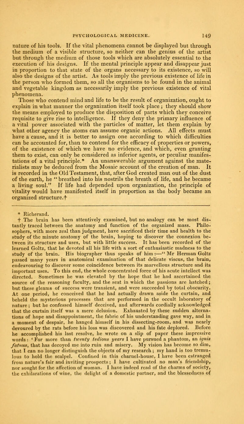 nature of his tools. If the vital phenomena cannot be displayed but through the medium of a visible structure, so neither can the genius of the artist but through the medium of those tools which are absolutely essential to the execution of his designs. If the mental principle appear and disappear just in proportion to that state of the organs necessary to its existence, so will also the designs of the artist. As tools imply the previous existence of life in the person who formed them, so all the organisms to be found in the animal and vegetable kingdom as necessarily imply the previous existence of vital phenomena. Those who contend mind and life to be the result of organization, ought to explain in what manner the organization itself took place ; they should show the means employed to produce the disposition of parts which they conceive requisite to give rise to intelligence. If they deny the primary influence of a vital power associated with the particles of matter, let them explain by what other agency the atoms can assume organic actions. All effects must have a cause, and it is better to assign one according to which difficulties can be accounted for, than to contend for the efficacy of properties or powers, of the existence of which we have no evidence, and which, even granting them to exist, can only be considered as inferior agents, or peculiar manifes- tations of a vital principle.* An unanswerable argument against the mate- rialists may be deduced from the Mosaic account of the creation of man. It is recorded in the Old Testament, that, after God created man out of the dust of the earth, he  breathed into his nostrils the breath of life, and he became a living soul. If life had depended upon organization, the principle of vitality would have manifested itself in proportion as the body became an organized structure.^ * Richerand. f The brain has been attentively examined, but no analogy can be most dis- tantly traced between the anatomy and function of the organized mass. Philo- sophers, with more zeal than judgment, have sacrificed their time and health to the study of the minute anatomy of the brain, hoping to discover the connexion be- tween its structure and uses, but with little success. It has been recorded of the learned Goltz, that he devoted all his life with a sort of enthusiastic madness to the study of the brain. His biographer thus speaks of him:—Mr Herman Goltz passed many years in anatomical examination of that delicate viscus, the brain, endeavouring to discover some coincidence between its marvellous structure and its important uses. To this end, the whole concentrated force of his acute intellect was directed. Sometimes he was elevated by the hope that he had ascertained the source of the reasoning faculty, and the seat in which the passions are hatched; but these gleams of success were trausient, and were succeeded by total obscurity. At one period, he conceived that he had actually drawn aside the curtain, and beheld the mysterious processes that are performed in the occult laboratory of nature ; but he confessed himself deceived, and afterwards cordially acknowledged that the curtain itself was a mere delusion. Exhausted by these sudden alterna- tions of hope and disappointment, the fabric of his understanding gave way, and in a moment of despair, he hanged himself in his dissecting-room, and was nearly devoured by the rats before his loss was discovered and his fate deplored. Before he accomplished his last resolve, he wrote on a slip of paper these impressive words : ' For more than twenty tedious years I have pursued a phantom, an ignis fatnux, that has decoyed me into ruin and misery. My vision has become so dim, that I can no longer distinguish the objects of my research; my hand is too tremu- lous to hold the scalpel. Confined in this charnel-house, I have been estranged from nature's fair and inviting prospects; I have cultivated no man's friendship, nor sought for the affection of woman. I have indeed read of the charms of society, the exhilarations of wine, the delight of a domestic partner, and the blessedness of