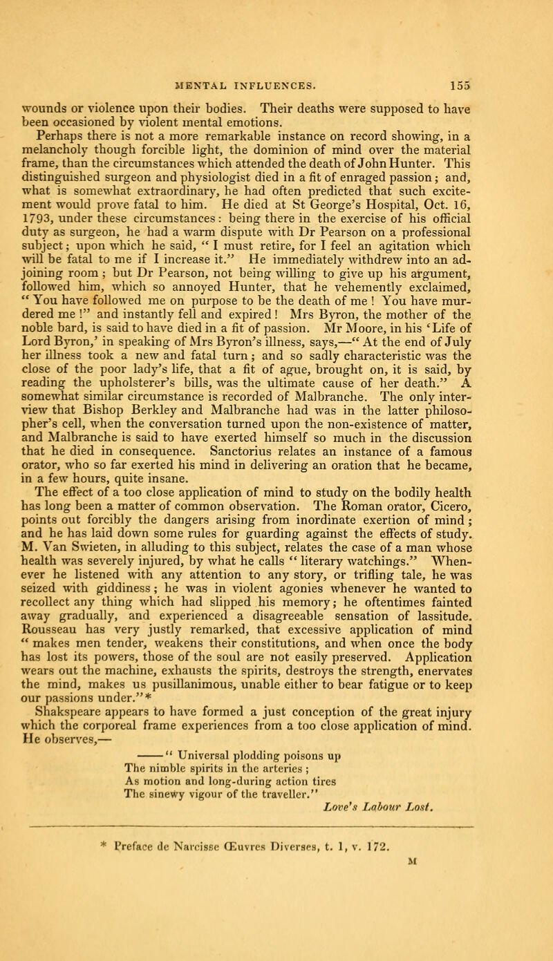 wounds or violence upon their bodies. Their deaths were supposed to have been occasioned by violent mental emotions. Perhaps there is not a more remarkable instance on record showing, in a melancholy though forcible light, the dominion of mind over the material frame, than the circumstances which attended the death of John Hunter. This distinguished surgeon and physiologist died in a fit of enraged passion; and, what is somewhat extraordinary, he had often predicted that such excite- ment would prove fatal to him. He died at St George's Hospital, Oct. 16, 1793, under these circumstances : being there in the exercise of his official duty as surgeon, he had a warm dispute with Dr Pearson on a professional subject; upon which he said,  I must retire, for I feel an agitation which will be fatal to me if I increase it. He immediately withdrew into an ad- joining room ; but Dr Pearson, not being willing to give up his argument, followed him, which so annoyed Hunter, that he vehemently exclaimed,  You have followed me on purpose to be the death of me ! You have mur- dered me ! and instantly fell and expired ! Mrs Byron, the mother of the noble bard, is said to have died in a fit of passion. Mr Moore, in his 'Life of Lord Byron,' in speaking of Mrs Byron's illness, says,— At the end of July her illness took a new and fatal turn; and so sadly characteristic was the close of the poor lady's life, that a fit of ague, brought on, it is said, by reading the upholsterer's bills, was the ultimate cause of her death. A somewhat similar circumstance is recorded of Malbranche. The only inter- view that Bishop Berkley and Malbranche had was in the latter philoso- pher's cell, when the conversation turned upon the non-existence of matter, and Malbranche is said to have exerted himself so much in the discussion that he died in consequence. Sanctorius relates an instance of a famous orator, who so far exerted his mind in delivering an oration that he became, in a few hours, quite insane. The effect of a too close application of mind to study on the bodily health has long been a matter of common observation. The Roman orator, Cicero, points out forcibly the dangers arising from inordinate exertion of mind ; and he has laid down some rules for guarding against the effects of study. M. Van Swieten, in alluding to this subject, relates the case of a man whose health was severely injured, by what he calls  literary watchings. When- ever he listened with any attention to any story, or trifling tale, he was seized with giddiness ; he was in violent agonies whenever he wanted to recollect any thing which had slipped his memory; he oftentimes fainted away gradually, and experienced a disagreeable sensation of lassitude. Rousseau has very justly remarked, that excessive application of mind  makes men tender, weakens their constitutions, and when once the body has lost its powers, those of the soul are not easily preserved. Application wears out the machine, exhausts the spirits, destroys the strength, enervates the mind, makes us pusillanimous, unable either to bear fatigue or to keep our passions under.* Shakspeare appears to have formed a just conception of the great injury which the corporeal frame experiences from a too close application of mind. He observes,—  Universal plodding poisons up The nimble spirits in the arteries ; As motion and long-during action tires The sinewy vigour of the traveller. Love's Labour L,oxf. * Preface dc Naroisse CEuvrcs Diverses, t. 1, v. 172. M