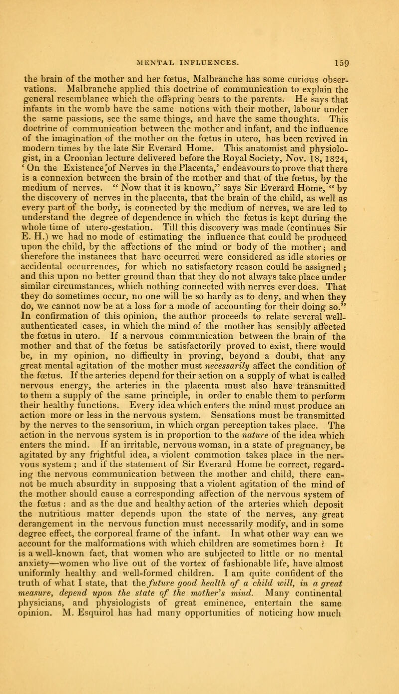 the brain of the mother and her foetus, Malbranche has some curious obser- vations. Malbranche applied this doctrine of communication to explain the general resemblance which the offspring bears to the parents. He says that infants in the womb have the same notions with their mother, labour under the same passions, see the same things, and have the same thoughts. This doctrine of communication between the mother and infant, and the influence of the imagination of the mother on the fetus in utero, has been revived in modern times by the late Sir Everard Home. This anatomist and physiolo- gist, in a Croonian lecture delivered before the Royal Society, Nov. 18, 1824, ' On the Existence [of Nerves in the Placenta,' endeavours to prove that there is a connexion between the brain of the mother and that of the fetus, by the medium of nerves.  Now that it is known, says Sir Everard Home,  by the discovery of nerves in the placenta, that the brain of the child, as well as every part of the body, is connected by the medium of nerves, we are led to understand the degree of dependence in which the fetus is kept during the whole time of utero-gestation. Till this discovery was made (continues Sir E. H.) we had no mode of estimating the influence that could be produced upon the child, by the affections of the mind or body of the mother; and therefore the instances that have occurred were considered as idle stories or accidental occurrences, for which no satisfactory reason could be assigned ; and this upon no better ground than that they do not always take place under similar circumstances, which nothing connected with nerves ever does. That they do sometimes occur, no one will be so hardy as to deny, and when they do, we cannot now be at a loss for a mode of accounting for their doing so. In confirmation of this opinion, the author proceeds to relate several well- authenticated cases, in which the mind of the mother has sensibly affected the fetus in utero. If a nervous communication between the brain of the mother and that of the fetus be satisfactorily proved to exist, there would be, in my opinion, no difficulty in proving, beyond a doubt, that any great mental agitation of the mother must necessarily affect the condition of the fetus. If the arteries depend for their action on a supply of what is called nervous energy, the arteries in the placenta must also have transmitted to them a supply of the same principle, in order to enable them to perform their healthy functions. Every idea which enters the mind must produce an action more or less in the nervous system. Sensations must be transmitted by the nerves to the sensorium, in which organ perception takes place. The action in the nervous system is in proportion to the nature of the idea which enters the mind. If an irritable, nervous woman, in a state of pregnancy, be agitated by any frightful idea, a violent commotion takes place in the ner- vous system ; and if the statement of Sir Everard Home be correct, regard- ing the nervous communication between the mother and child, there can- not be much absurdity in supposing that a violent agitation of the mind of the mother should cause a corresponding affection of the nervous system of the fetus : and as the due and healthy action of the arteries which deposit the nutritious matter depends upon the state of the nerves, any great derangement in the nervous function must necessarily modify, and in some degree effect, the corporeal frame of the infant. In what other way can w« account for the malformations with which children are sometimes born ? It is a well-known fact, that women who are subjected to little or no mental anxiety—women who live out of the vortex of fashionable life, have almost uniformly healthy and well-formed children. I am quite confident of the truth of what I state, that the future good health of a child will, in a great measure, depend upon the state of the mother's mind. Many continental physicians, and physiologists of great eminence, entertain the same opinion. M. Esipiirol has had many opportunities of noticing how much