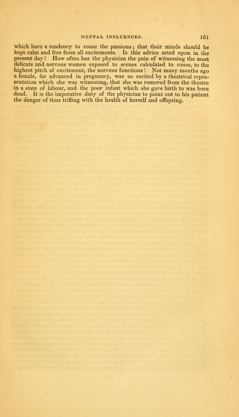 which have a tendency to rouse the passions; that their minds should be kept calm and free from all excitements. Is this advice acted upon in the present day ? How often has the physician the pain of witnessing the most delicate and nervous women exposed to scenes calculated to rouse, to the highest pitch of excitement, the nervous functions ! Not many months ago a female, far advanced in pregnancy, was so excited by a theatrical repre- sentation which she was witnessing, that she was removed from the theatre in a state of labour, and the poor infant which she gave birth to was born dead. It is the imperative duty of the physician to point out to his patient the danger of thus trifling with the health of herself and offspring.