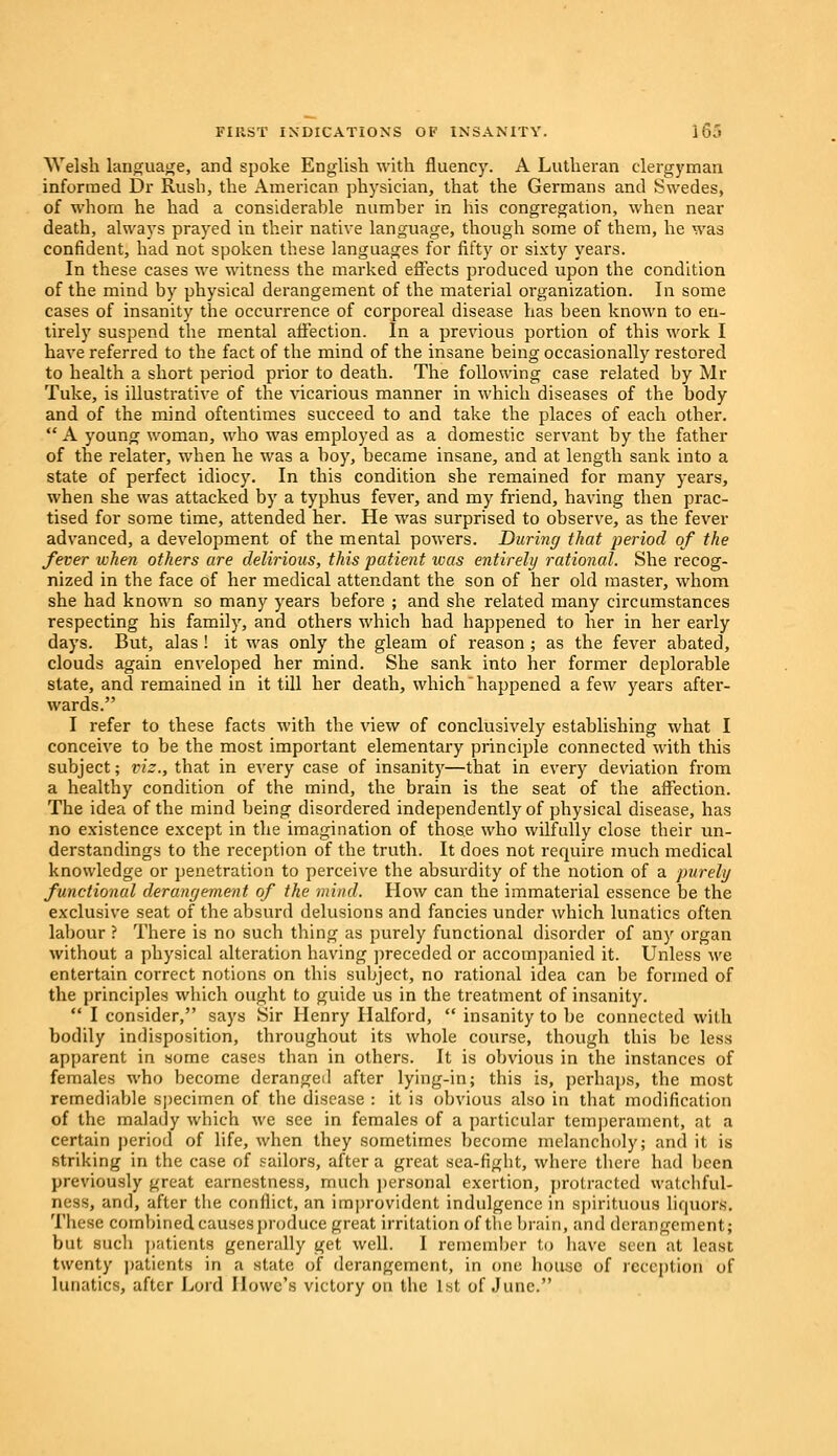 Welsh language, and spoke English with fluency. A Lutheran clergyman informed Dr Rush, the American physician, that the Germans and Swedes, of whom he had a considerable number in his congregation, when near death, always prayed in their native language, though some of them, he was confident, had not spoken these languages for fifty or sixty years. In these cases we witness the marked effects produced upon the condition of the mind by physical derangement of the material organization. In some cases of insanity the occurrence of corporeal disease has been known to en- tirely suspend the mental affection. In a previous portion of this work I have referred to the fact of the mind of the insane being occasionally restored to health a short period prior to death. The following case related by Mr Tuke, is illustrative of the vicarious manner in which diseases of the body and of the mind oftentimes succeed to and take the places of each other.  A young woman, who was employed as a domestic servant by the father of the relater, when he was a boy, became insane, and at length sank into a state of perfect idiocy. In this condition she remained for many years, when she was attacked by a typhus fever, and my friend, having then prac- tised for some time, attended her. He was surprised to observe, as the fever advanced, a development of the mental powers. During that period of the fever when others are delirious, this patient was entirely rational. She recog- nized in the face of her medical attendant the son of her old master, whom she had known so many years before ; and she related many circumstances respecting his family, and others which had happened to her in her early days. But, alas ! it was only the gleam of reason; as the fever abated, clouds again enveloped her mind. She sank into her former deplorable state, and remained in it till her death, which happened a few years after- wards. I refer to these facts with the view of conclusively establishing what I conceive to be the most important elementary principle connected with this subject; viz., that in every case of insanity—that in every deviation from a healthy condition of the mind, the brain is the seat of the affection. The idea of the mind being disordered independently of physical disease, has no existence except in the imagination of those who wilfully close their un- derstandings to the reception of the truth. It does not require much medical knowledge or penetration to perceive the absurdity of the notion of a purely functional derangement of the mind. How can the immaterial essence be the exclusive seat of the absurd delusions and fancies under which lunatics often labour ? There is no such thing as purely functional disorder of any organ without a physical alteration having preceded or accompanied it. Unless we entertain correct notions on this subject, no rational idea can be formed of the principles which ought to guide us in the treatment of insanity.  I consider, says Sir Henry Halford,  insanity to be connected with bodily indisposition, throughout its whole course, though this be less apparent in some cases than in others. It is obvious in the instances of females who become deranged after lying-in; this is, perhaps, the most remediable specimen of the disease : it is obvious also in that modification of the malady which we see in females of a particular temperament, at a certain period of life, when they sometimes become melancholy; and it is striking in the case of sailors, after a great sea-figbt, where there had been previously great earnestness, much personal exertion, protracted watchful- ness, and, after the conflict, an improvident indulgence in spirituous liquors. These combined causes produce great irritation of the brain, and derangement; but such patients generally get well. I remember to have seen at least twenty patients in a state of derangement, in one house of reception of lunatics, after Lord Howe's victory on the 1st of June.