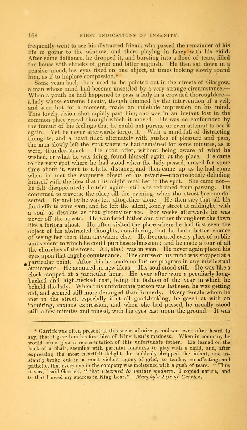 frequently went to see his distracted friend, who passed the remainder of his life in going to the window, and there playing in fancy with his child. After some dalliance, he dropped it, and bursting into a flood of tears, tilled the house with shrieks of grief and bitter anguish. He then sat down in a pensive mood, his eyes fixed on one object, at times looking slowly round him, as if to implore compassion.* Some years back there used to be pointed out in the streets of Glasgow, a man whose mind had become unsettled by a very strange circumstance.— When a youth he had happened to pass a lady in a crowded thoroughfare— a lady whose extreme beauty, though dimmed by the intervention of a veil, and seen but for a moment, made an indelible impression on his mind. This lovely vision shot rapidly past him, and was in an instant lost in the common-place crowd through which it moved. He was so confounded by the tumult of his feelings that he could not pursue or even attempt to see it again. Yet he never afterwards forgot it. With a mind full of distracting thoughts, and a heart filled alternately with gushes of pleasure and pain, the man slowly left the spot where he had remained for some minutes, as it were, thunder-struck. He soon after, without being aware of what he wished, or what he was doing, found himself again at the place. He came to the very spot where he had stood when the lady passed, mused for some time about it, went to a little distance, and then came up as he had come when he met the exquisite object of his reverie—unconsciously deluding himself with the idea that this might recal her to the spot. She came not— he felt disappointed; he tried again—still she refrained from passing. He continued to traverse the place till the evening, when the street became de- serted. By-and-by he was left altogether alone. He then saw that all his fond efforts were vain, and he left the silent, lonely street at midnight, with a soul as desolate as that gloomy terrace. For weeks afterwards he was never off the streets. He wandered hither and thither throughout the town like a forlorn ghost. He often visited the place where he had first seen the object of his abstracted thoughts, considering, that he had a better chance of seeing her there than anywhere else. He frequented every place of public amusement to which he could purchase admission; and he made a tour of all the churches of the town. All, alas ! was in vain. He never again placed his eyes upon that angelic countenance. The course of his mind was stopped at a particular point. After this he made no further progress in any intellectual attainment. He acquired no new ideas.—His soul stood still. He was like a clock stopped at a particular hour. He ever after wore a peculiarly long- backed and high-necked coat, being the fashion of the year in which he beheld the lady. When this unfortunate person was last seen, he was getting old, and seemed still more deranged than formerly. Every female whom he met in the street, especially if at all good-looking, he gazed at with an inquiring, anxious expression, and when she had passed, he usually stood still a few minutes and mused, with his eyes cast upon the ground. It was * Garrick was often present at this scene of misery, and was ever after heard to say, that it gave him his first idea of King Lear's madness. When in company he would often give a representation of this unfortunate father. He leaned on the back of a chair, seeming with parental fondness to play with a child, and, after expressing the most heartfelt delight, be suddenly dropped the infant, and in- stantly broke out in a most violent agony of grief, so tender, so affecting, and pathetic, that every eye in the company was moistened with a gush of tears.  Thus it was, said Garrick,  that I learned to imitate madness; I copied nature, and to that I owed my success in King Lear.—Murphy's Life of Garrick.