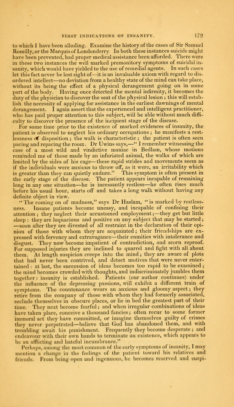 to which I have been alluding. Examine the history of the cases of Sir Samuel Romilly,orthe Marquis of Londonderry. In hoth these instances suicide might have been prevented, had proper medical assistance been afforded. There were in these two instances the well marked premonitory symptoms of suicidal in- sanity, which would have yielded to the use of remedial agents. In such cases let this fact never be lost sight of—it is an invaluable axiom with regard to dis- ordered intellect—no deviation from a healthy state of the mind can take place, without its being the effect of a physical derangement going on in some part of the body. Having once detected the mental infirmity, it becomes the duty of the physician to discover the seat of the physical lesion ; this will estab- lish the necessity of applying for assistance in the earliest dawnings of mental derangement. I again assert that the experienced and intelligent practitioner, who has paid proper attention to this subject, will be able without much diffi- culty to discover the presence of the incipient stage of the disease. For some time prior to the existence of marked evidences of insanity, the patient is observed to neglect his ordinary occupations ; he manifests a rest- lessness of disposition ; the walk is characteristic ; the patient is often seen pacing and repacing the room. Dr Uwins says,— I remember witnessing the case of a most wild and vindictive maniac in Bedlam, whose motions reminded me of those made by an infuriated animal, the walks of which are limited by the sides of his cage—these rapid strides and movements seem as if the individuals were anxious to throw off, as it were, an irritability which is greater than they can quietly endure. This symptom is often present in the early stage of the disease. The patient appears incapable of remaining long in any one situation—he is incessantly restless—he often rises much before his usual hour, starts off and takes a long walk without having any definite object in view.  The coming on of madness, says Dr Haslam,  is marked by restless- ness. Insane patients become uneasy, and incapable of confining their attention ; they neglect their accustomed employment;—they get but little sleep : they are loquacious and positive on any subject that may be started; —soon after they are divested of all restraint in the declaration of their opi- nion of those with whom they are acquainted; their friendships are ex- pressed with fervency and extravagance—their enmities with intolerance and disgust. They now become impatient of contradiction, and scorn reproof. For supposed injuries they are inclined to quarrel and fight with all about them. At length suspicion creeps into the mind; they are aware of plots that had never been contrived, and detect motives that were never enter- tained : at last, the succession of ideas becomes too rapid to be examined ; the mind becomes crowded with thoughts, and indiscriminately jumbles them together: insanity is established. Patients (our author continues) under the influence of the depressing passions, will exhibit a different train of symptoms. The countenance wears an anxious and gloomy aspect; they retire from the company of those with whom they had formerly associated, seclude themselves in obscure places, or lie in bed the greatest part of their time. They next become fearful; and when irregular combinations of ideas have taken place, conceive a thousand fancies; often recur to some former immoral act they have committed, or imagine themselves guilty of crimes they never perpetrated—believe that God has abandoned them, and with trembling await his punishment. Frequently they become desperate ; and endeavour with their own hands to terminate an existence, which appears to be an afflicting and hateful incumbrance. Perhaps, among the most common of the early symptoms of insanity, I may mention a change in the feelings of the patient toward his relatives and friends. From being open and ingenuous, he becomes reserved and suspi-