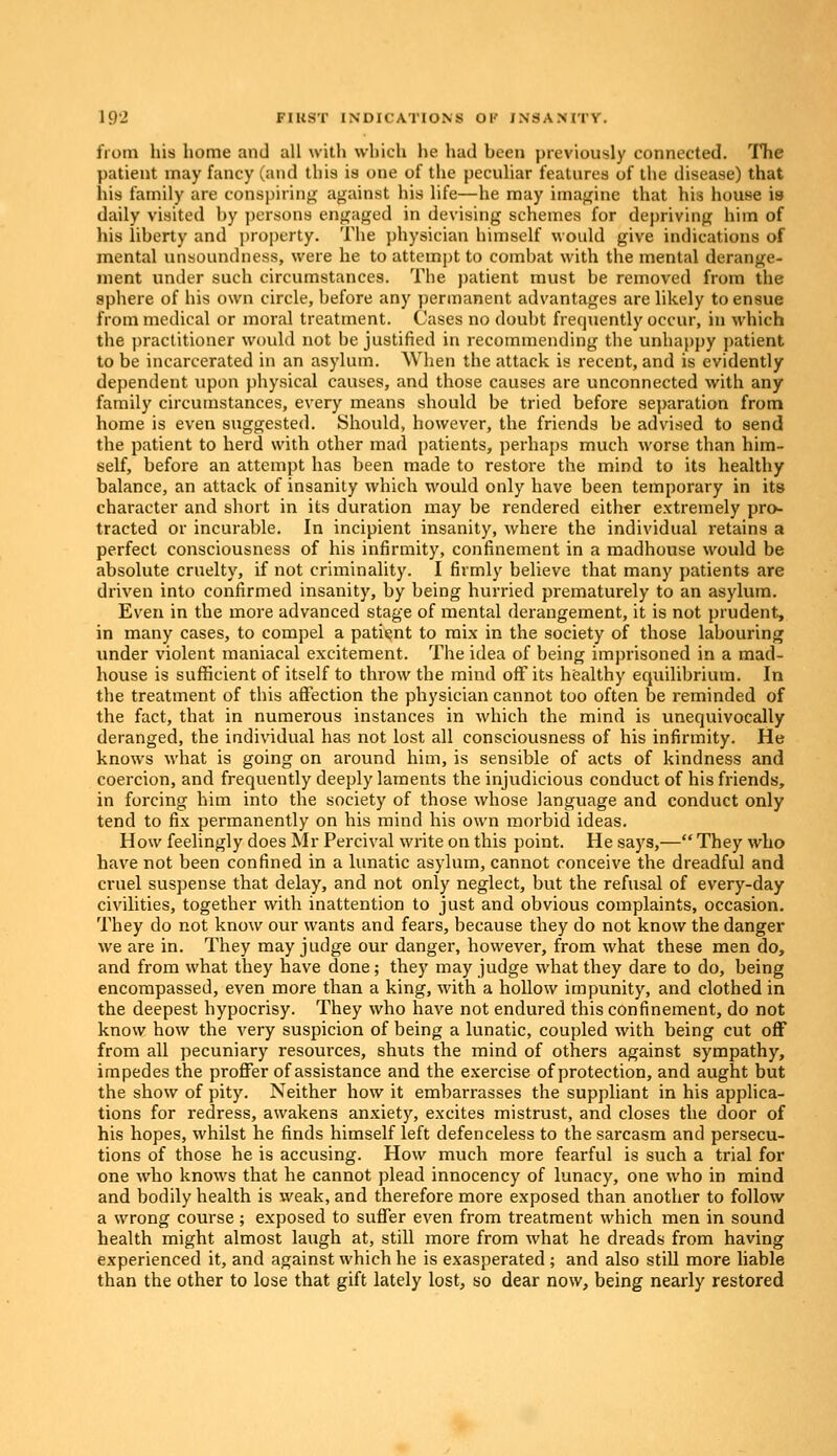 from his home and all with which he had heen previously connected. The patient may fancy (and this is one of the peculiar features of the disease) that his family are conspiring against his life—he may imagine that his house is daily visited by persons engaged in devising schemes for depriving him of his liberty and property. The physician himself would give indications of mental unsoundness, were he to attempt to combat with the mental derange- ment under such circumstances. The patient must be removed from the sphere of his own circle, before any permanent advantages are likely to ensue from medical or moral treatment. Cases no doubt frequently occur, in which the practitioner would not be justified in recommending the unhappy patient to be incarcerated in an asylum. When the attack is recent, and is evidently dependent upon physical causes, and those causes are unconnected with any family circumstances, every means should be tried before separation from home is even suggested. Should, however, the friends be advised to send the patient to herd with other mad patients, perhaps much worse than him- self, before an attempt has been made to restore the mind to its healthy balance, an attack of insanity which would only have been temporary in its character and short in its duration may be rendered either extremely pro- tracted or incurable. In incipient insanity, where the individual retains a perfect consciousness of his infirmity, confinement in a madhouse would be absolute cruelty, if not criminality. I firmly believe that many patients are driven into confirmed insanity, by being hurried prematurely to an asylum. Even in the more advanced stage of mental derangement, it is not prudent, in many cases, to compel a patient to mix in the society of those labouring under violent maniacal excitement. The idea of being imprisoned in a mad- house is sufficient of itself to throw the mind off its healthy equilibrium. In the treatment of this affection the physician cannot too often be reminded of the fact, that in numerous instances in which the mind is unequivocally deranged, the individual has not lost all consciousness of his infirmity. He knows what is going on around him, is sensible of acts of kindness and coercion, and frequently deeply laments the injudicious conduct of his friends, in forcing him into the society of those whose language and conduct only tend to fix permanently on his mind his own morbid ideas. How feelingly does Mr Percival write on this point. He says,— They who have not been confined in a lunatic asylum, cannot conceive the dreadful and cruel suspense that delay, and not only neglect, but the refusal of every-day civilities, together with inattention to just and obvious complaints, occasion. They do not know our wants and fears, because they do not know the danger we are in. They may judge our danger, however, from what these men do, and from what they have done; they may judge what they dare to do, being encompassed, even more than a king, with a hollow impunity, and clothed in the deepest hypocrisy. They who have not endured this confinement, do not know how the very suspicion of being a lunatic, coupled with being cut off from all pecuniary resources, shuts the mind of others against sympathy, impedes the proffer of assistance and the exercise of protection, and aught but the show of pity. Neither how it embarrasses the suppliant in his applica- tions for redress, awakens anxiety, excites mistrust, and closes the door of his hopes, whilst he finds himself left defenceless to the sarcasm and persecu- tions of those he is accusing. How much more fearful is such a trial for one who knows that he cannot plead innocency of lunacy, one who in mind and bodily health is weak, and therefore more exposed than another to follow a wrong course; exposed to suffer even from treatment which men in sound health might almost laugh at, still more from what he dreads from having experienced it, and against which he is exasperated; and also still more liable than the other to lose that gift lately lost, so dear now, being nearly restored