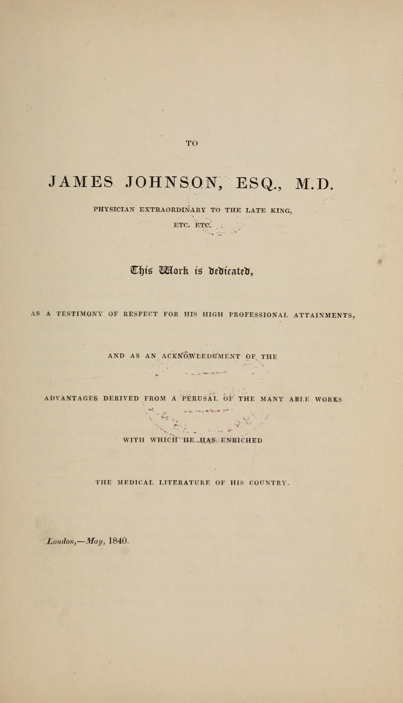 TO JAMES JOHNSON, ESQ., M.D. PHYSICIAN EXTRAORDINARY TO THE LATE KING, ETC. etc; . Ci^is Moi-fe IS JJttJicatcK, AS A TESTIMONY OF RESPECT FOR HIS HIGH PROFESSIONAI. ATTAINMENTS, AND AS AN ACKNaWl;EDefMEJN'T OF THE ADVANTAGES DERIVED FROM A PERUSAL OF THE MANY ABLE WORKS WITH WHICH ttE-.^4S, ENKICHED THE MEDICAL LITERATURE OF HIS COUNTRY. London,—May, 1840.