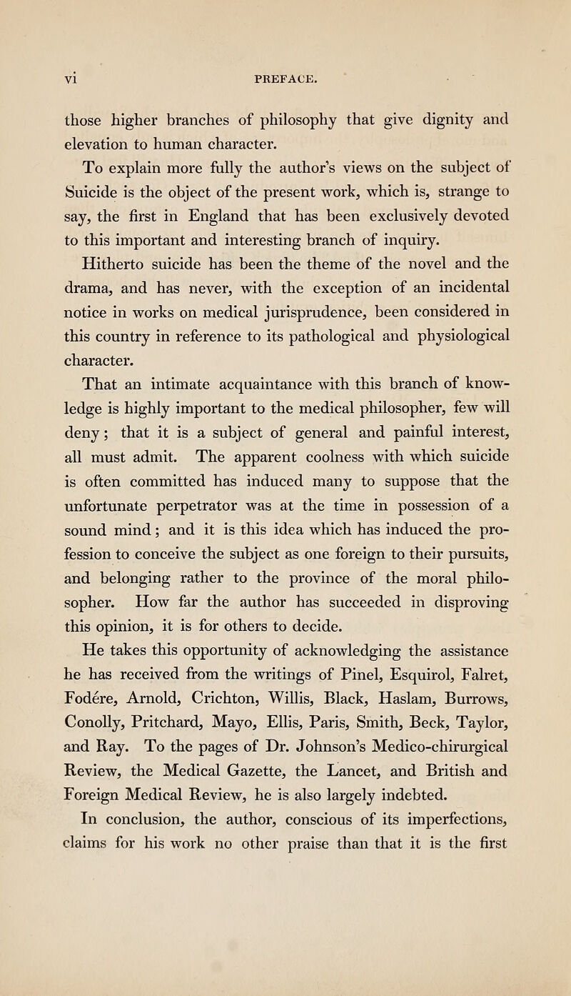 those higher branches of philosophy that give dignity and elevation to human character. To explain more fully the author s views on the subject of Suicide is the object of the present work, which is, strange to say, the first in England that has been exclusively devoted to this important and interesting branch of inquiry. Hitherto suicide has been the theme of the novel and the drama, and has never, with the exception of an incidental notice in works on medical jurisprudence, been considered in this country in reference to its pathological and physiological character. That an intimate acquaintance with this branch of know- ledge is highly important to the medical philosopher, few will deny; that it is a subject of general and painful interest, all must admit. The apparent coolness with which suicide is often committed has induced many to suppose that the unfortunate perpetrator was at the time in possession of a sound mind; and it is this idea which has induced the pro- fession to conceive the subject as one foreign to their pursuits, and belonging rather to the province of the moral philo- sopher. How far the author has succeeded in disproving this opinion, it is for others to decide. He takes this opportunity of acknowledging the assistance he has received from the writings of Pinel, Esquirol, Falret, Fodere, Arnold, Crichton, Willis, Black, Haslam, Burrows, ConoUy, Pritchard, Mayo, Ellis, Paris, Smith, Beck, Taylor, and Ray. To the pages of Dr. Johnson's Medico-chirurgical Review, the Medical Gazette, the Lancet, and British and Foreign Medical Review, he is also largely indebted. In conclusion, the author, conscious of its imperfections, claims for his work no other praise than that it is the first