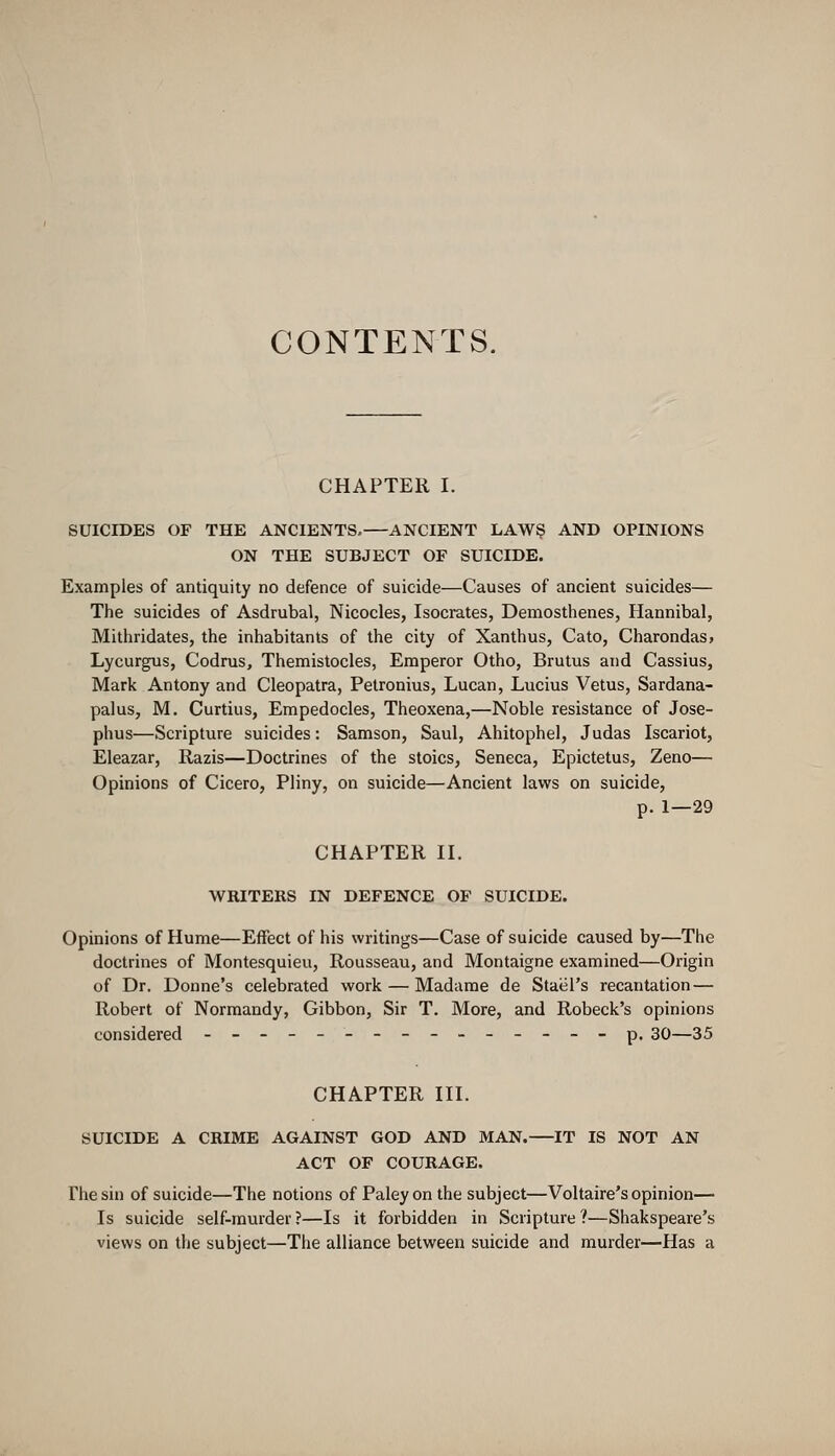 CONTENTS. CHAPTER I. SUICIDES OF THE ANCIENTS.—ANCIENT LAW$ AND OPINIONS ON THE SUBJECT OF SUICIDE. Examples of antiquity no defence of suicide—Causes of ancient suicides— The suicides of Asdrubal, Nicocles, Isocrates, Demosthenes, Hannibal, Mithridates, the inhabitants of the city of Xanthus, Cato, Charondas. Lycurgus, Codrus, Themistocles, Emperor Otho, Brutus and Cassius, Mark Antony and Cleopatra, Petronius, Lucan, Lucius Vetus, Sardana- palus, M. Curtius, Empedocles, Theoxena,—Noble resistance of Jose- phus—Scripture suicides: Samson, Saul, Ahitophel, Judas Iscariot, Eleazar, Razis—Doctrines of the stoics, Seneca, Epictetus, Zeno— Opinions of Cicero, Pliny, on suicide—Ancient laws on suicide, p. 1—29 CHAPTER II. WRITERS IN DEFENCE OF SUICIDE. Opinions of Hume—Effect of his writings—Case of suicide caused by—The doctrines of Montesquieu, Rousseau, and Montaigne examined—Origin of Dr. Donne's celebrated work — Madame de Stael's recantation — Robert of Normandy, Gibbon, Sir T. More, and Robeck's opinions considered ---------------p. 30—35 CHAPTER III. SUICIDE A CRIME AGAINST GOD AND MAN. IT IS NOT AN ACT OF COURAGE. The sin of suicide—The notions of Paley on the subject—Voltaire's opinion— Is suicide self-murder?—Is it forbidden in Scripture?—Shakspeare's views on the subject—The alliance between suicide and murder—Has a