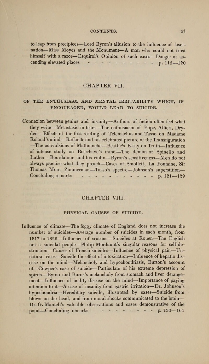 to leap from precipices—Lord Byron's allusion to the influence of fasci- nation—Miss Moyes and the Monument—A man who could not trust himself with a razor—Esquirol's Opinion of such cases—Danger of as- cending elevated places -.---_-__. p. 115—120 CHAPTER VII. OF THE ENTHUSIASM AND MENTAL IRRITABILITY WHICH, IF ENCOURAGED, WOULD LEAD TO SUICIDE. Connexion between genius and insanity—Authors of fiction often feel what they write—Metastasio in tears—The enthusiasm of Pope, Alfieri, Dry- den—Effects of the first reading of Telemachus and Tasso on Madame Roland's mind—Raffaelle and his celebrated picture of the Transfiguration —The convulsions of Malbranche—Beattie's Essay on Truth—Influence of intense study on Boerrhave's mind—The demon of Spinello and Luther—Bourdaloue and his violin—Byron's sensitiveness—Men do not always practise what they preach—Cases of Smollett, La Fontaine, Sir Thomas More, Zimmerman—Tasso's spectre—Johnson's superstition— Concluding remarks .-_-_-.-_._ p. 121—129 CHAPTER VIII. PHYSICAL CAUSES OF SUICIDE. Influence of climate—The foggy climate of England does not increase the number of suicides—Average number of suicides in each month, from 1817 to 1826—Influence of seasons—Suicides at Rouen—The English not a suicidal people—Philip Mordaunt's singular reasons for self-de- struction—Causes of French suicides—Influence of physical pain—Un- natural vices—Suicide the effect of intoxication—Influence of hepatic dis- ease on the mind—Melancholy and hypochondriasis. Burton's account of—Cowper's case of suicide—Particulars of his extreme depression of spirits—Byron and Burns's melancholy from stomach and liver derange- ment—Influence of bodily disease on the mind—Importance of paying attention to it—A case of insanity from gastric irritation—Dr. Johnson's hypochondria—Hereditary suicide, illustrated by cases—Suicide from blows on the head, and from moral shocks communicated to the brain— Dr. G. Mantell's valuable observations and cases demonstrative of the point—Concluding remarks _---_--- p. 130—161