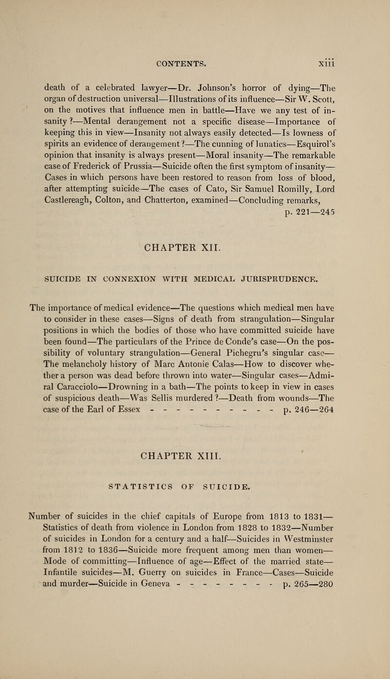 death of a celebrated lawyer—Dr. Johnson's horror of dying—The organ of destruction universal—Illustrations of its influence—Sir W. Scott, on the motives that influence men in battle—Have we any test of in- sanity ?—Mental derangement not a specific disease—Importance of keeping this in view—Insanity not always easily detected—Is lowness of spirits an evidence of derangement?—The cunning of lunatics—Esquirol's opinion that insanity is always present—Moral insanity—The remarkable case of Frederick of Prussia—Suicide often the first symptom of insanity— Cases in wliich persons have been restored to reason from loss of blood, after attempting suicide—The cases of Cato, Sir Samuel Romilly, I,ord Castlereagh, Colton, and Chatterton, examined—Concluding remarks, p. 221—245 CHAPTER XII. SUICIDE IN CONNEXION WITH MEDICAL JURISPRUDENCE. The importance of medical evidence—The questions which medical men have to consider in these cases—Signs of death from strangulation—Singular positions in which the bodies of those who have committed suicide have been found—The particulars of the Prince deConde's case—On the pos- sibility of voluntary strangulation—General Pichegru's singular case— The melancholy liistory of Marc Antonie Calas—How to discover whe- ther a person was dead before thrown into water—Singular cases—Admi- ral Caracciolo—Drowning in a bath—The points to keep in view in cases of suspicious death—Was Sellis murdered ?—Death from wounds—The case of the Earl of Essex ---------- p. 246—264 CHAPTER XIII. STATISTICS OF SUICIDE. Number of suicides in the chief capitals of Europe from 1813 to 1831— Statistics of death from violence in London from 1828 to 1832—Number of suicides in London for a century and a half—Suicides in Westminster from 1812 to 1836—Suicide more frequent among men than women— Mode of committing—Influence of age—EflTect of the married state— Infantile suicides—M. Guerry on suicides in Fi'ance—Cases—Suicide and murder—Suicide in Geneva --------p. 265—280