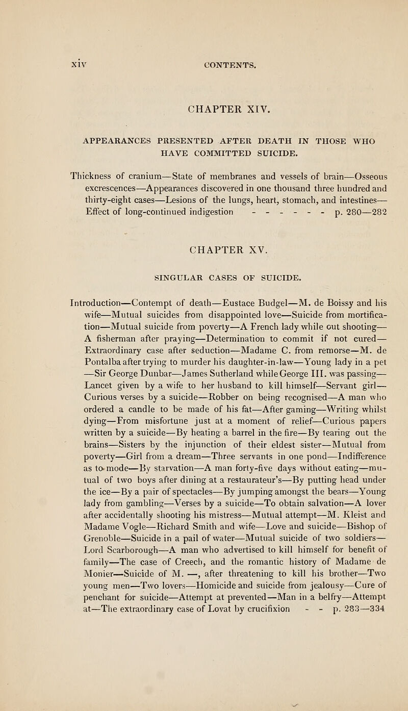 CHAPTER XIV. APPEARANCES PRESENTED AFTER DEATH IN THOSE WHO HAVE COMMITTED SUICIDE. Thickness of cranium—State of membranes and vessels of brain—Osseous excrescences—Appearances discovered in one thousand three himdred and thirty-eight cases—Lesions of the lungs, heart, stomach, and intestines— Effect of long-continued indigestion ------ p. 280—282 CHAPTER XV. SINGULAR CASES OF SUICIDE. Introduction—Contempt of death—Eustace Budgel—M. de Boissy and his wife—Mutual suicides from disappointed love—Suicide from mortifica- tion—Mutual suicide from poverty—A French lady while out shooting— A fisherman after praying—Determination to commit if not cured— Extraordinary case after seduction—Madame C. from remorse—M. de Pontalba after trying to murder his daughter-in-law—Young lady in a pet —Sir George Dunbar—James Sutherland while George III. was passing— Lancet given by a wife to her husband to kill himself—Servant girl— Curious verses by a suicide—Robber on being recognised—A man wlio ordered a candle to be made of his fat—After gaming—Writing whilst dying—From misfortune just at a moment of relief—Curious papers written by a suicide—By heating a barrel in the fire—By tearing out the brains—Sisters by the injunction of their eldest sister—Mutual from poverty—Girl from a dream—Three servants in one pond—Indifference as tamode—By starvation—A man forty-five days without eating—mu- tual of two boys after dining at a restaurateur's—By putting head under the ice—By a pair of spectacles—By jumping amongst the bears—Young lady from gambling—Verses by a suicide—To obtain salvation—A lover after accidentally shooting his mistress—Mutual attempt—M. Kleist and Madame Vogle—Richard Smith and wife—Love and suicide—Bishop of Grenoble—Suicide in a pail of water—Mutual suicide of two soldiers— Lord Scarborough—A man who advertised to kill himself for benefit of family—The case of Creecli, and the romantic history of Madame de Monier—Suicide of M. —, after threatening to kill his brother—Two young men—Two lovers—Homicide and suicide from jealousy—Cure of penchant for suicide—Attempt at prevented—Man in a belfry—Attempt at—The extraordinary case of Lovat by crucifixion - - p. 283—334