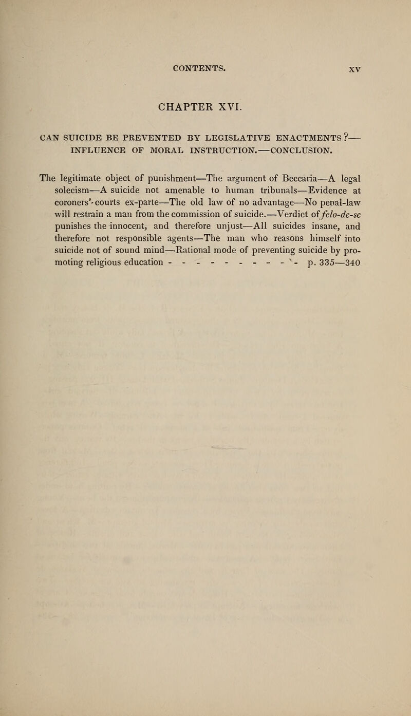 CHAPTER XVI. CAN SUICIDE BE PREVENTED BY LEGISLATIVE ENACTMENTS ? INFLUENCE OF MORAL INSTRUCTION.—CONCLUSION. The legitimate object of punishment—The argument of Beccaria—A legal solecism—A suicide not amenable to human tribunals—Evidence at coroners'-courts ex-parte—The old law of no advantage—No penal-law will restrain a man from the commission of suicide.—Verdict o{ felo-de-se punishes the innocent, and therefore unjust—All suicides insane, and therefore not responsible agents—The man who reasons himself into suicide not of sound mind—Rational mode of preventing suicide by pro- moting religious education ---------'- p.335—340