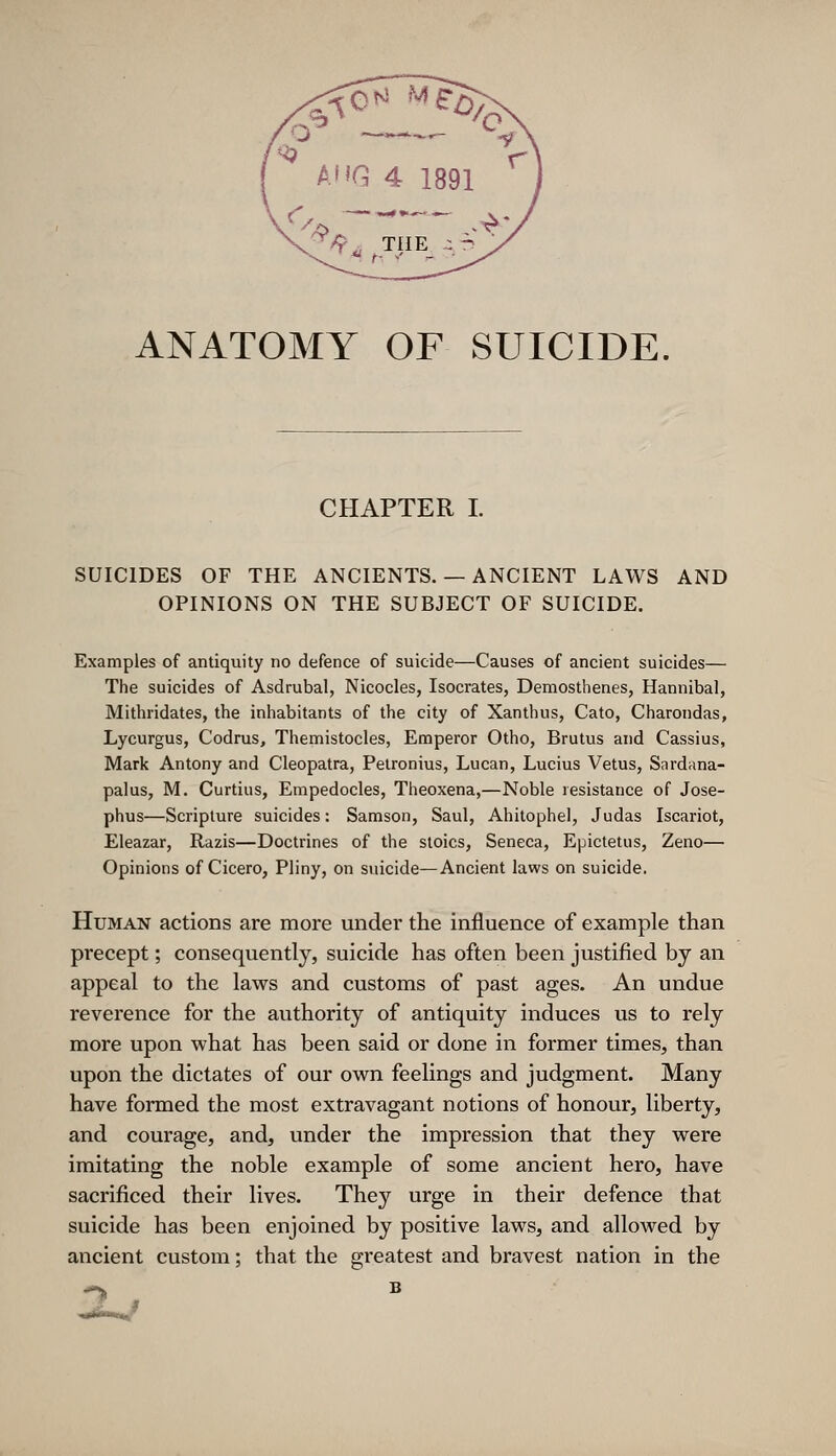 ANATOMY OF SUICIDE. CHAPTER I. SUICIDES OF THE ANCIENTS. — ANCIENT LAWS AND OPINIONS ON THE SUBJECT OF SUICIDE. Examples of antiquity no defence of suicide—Causes of ancient suicides— The suicides of Asdrubal, Nicocles, Isocrates, Demosthenes, Hannibal, Mithridates, the inhabitants of the city of Xanthus, Cato, Charondas, Lycurgus, Codrus, Themistocles, Emperor Otho, Brutus and Cassius, Mark Antony and Cleopatra, Pelronius, Lucan, Lucius Vetus, Sardana- palus, M. Curtiiis, Empedocles, Theoxena,—Noble resistance of Jose- phus—Scripture suicides: Samson, Saul, Ahitophel, Judas Iscariot, Eleazar, Razis—Doctrines of the stoics, Seneca, Epictetus, Zeno— Opinions of Cicero, Pliny, on suicide—Ancient laws on suicide. Human actions are more under the influence of example than precept; consequently, suicide has often been justified by an appeal to the laws and customs of past ages. An undue reverence for the authority of antiquity induces us to rely more upon what has been said or done in former times, than upon the dictates of our own feelings and judgment. Many have formed the most extravagant notions of honour, liberty, and courage, and, under the impression that they were imitating the noble example of some ancient hero, have sacrificed their lives. They urge in their defence that suicide has been enjoined by positive laws, and allowed by ancient custom; that the greatest and bravest nation in the