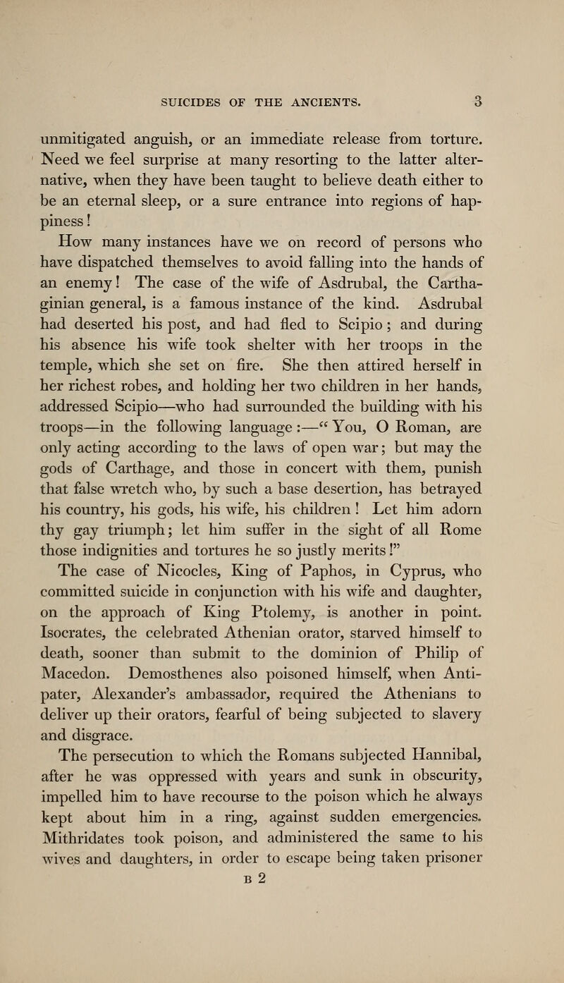 unmitigated anguish, or an immediate release from torture. Need we feel surprise at many resorting to the latter alter- native, when they have been taught to believe death either to be an eternal sleep, or a sure entrance into regions of hap- piness ! How many instances have we on record of persons who have dispatched themselves to avoid falling into the hands of an enemy! The case of the wife of Asdrubal, the Cartha- ginian general, is a famous instance of the kind. Asdrubal had deserted his post, and had fled to Scipio; and during his absence his wife took shelter with her troops in the temple, which she set on fire. She then attired herself in her richest robes, and holding her two children in her hands, addressed Scipio—who had surrounded the building with his troops—in the following language :— You, O Roman, are only acting according to the laws of open war; but may the gods of Carthage, and those in concert with them, punish that false wretch who, by such a base desertion, has betrayed his country, his gods, his wife, his children! Let him adorn thy gay triumph; let him suffier in the sight of all Rome those indignities and tortures he so justly merits! The case of Ni codes. King of Paphos, in Cyprus, who committed suicide in conjunction with his wife and daughter, on the approach of King Ptolemy, is another in point. Isocrates, the celebrated Athenian orator, starved himself to death, sooner than submit to the dominion of Philip of Macedon. Demosthenes also poisoned himself, when Anti- pater, Alexander's ambassador, required the Athenians to deliver up their orators, fearful of being subjected to slavery and disgrace. The persecution to which the Romans subjected Hannibal, after he was oppressed with years and sunk in obscurity, impelled him to have recourse to the poison which he always kept about him in a ring, against sudden emergencies. Mithridates took poison, and administered the same to his wives and daughters, in order to escape being taken prisoner B 2