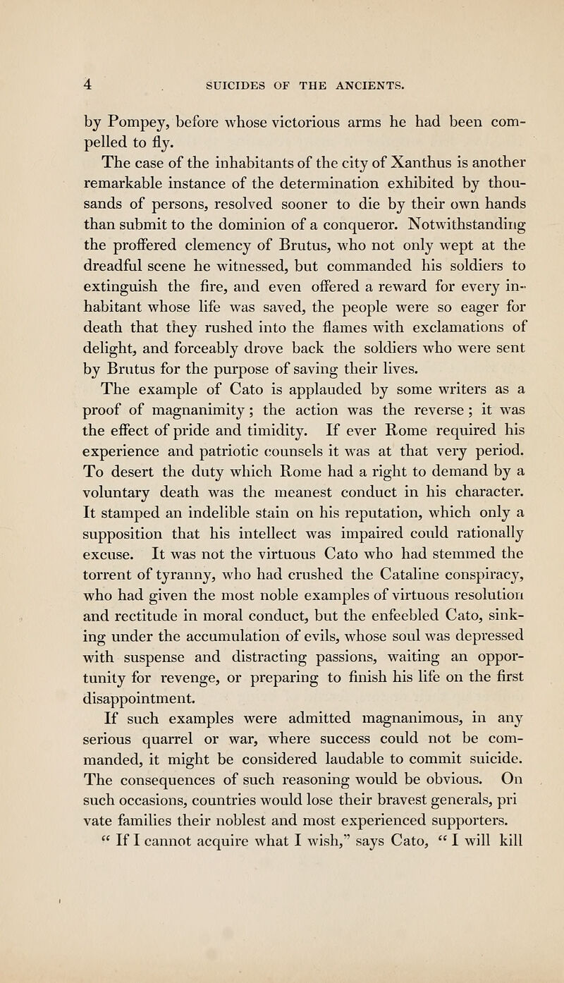 by Pompey, before whose victorious arms he had been com- pelled to fly. The case of the inhabitants of the city of Xanthus is another remarkable instance of the determination exhibited by thou- sands of persons, resolved sooner to die by their own hands than submit to the dominion of a conqueror. Notwithstanding the proffered clemency of Brutus, who not only wept at the dreadful scene he witnessed, but commanded his soldiers to extinguish the fire, and even offered a reward for every in- habitant whose life was saved, the people were so eager for death that they rushed into the flames with exclamations of delight, and forceably drove back the soldiers who were sent by Brutus for the purpose of saving their lives. The example of Cato is applauded by some writers as a proof of magnanimity; the action was the reverse ; it was the effect of pride and timidity. If ever Rome required his experience and patriotic counsels it was at that very period. To desert the duty which Rome had a right to demand by a voluntary death was the meanest conduct in his character. It stamped an indelible stain on his reputation, which only a supposition that his intellect was impaired could rationally excuse. It was not the virtuous Cato who had stemmed the torrent of tyranny, who had crushed the Cataline conspiracy, who had given the most noble examples of virtuous resolution and rectitude in moral conduct, but the enfeebled Cato, sink- ing under the accumulation of evils, whose soul was depressed with suspense and distracting passions, waiting an oppor- tunity for revenge, or preparing to finish his life on the first disappointment. If such examples were admitted magnanimous, in any serious quarrel or war, where success could not be com- manded, it might be considered laudable to commit suicide. The consequences of such reasoning would be obvious. On such occasions, countries would lose their bravest generals, pri vate families their noblest and most experienced supporters.  If I cannot acquire what I wish, says Cato,  I will kill