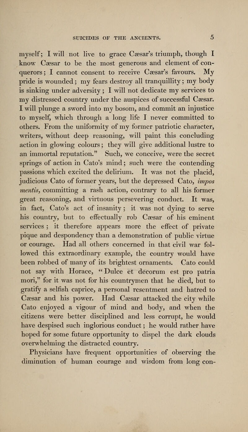 myself; I will not live to grace Caesar's triumph, though I know Caesar to be the most generous and clement of con- querors; I cannot consent to receive Caesar's favours. My pride is wounded; my fears destroy all tranquillity; my body is sinking under adversity; I will not dedicate my services to my distressed country under the auspices of successful Caesar. I will plunge a sword into my bosom, and commit an injustice to myself, which through a long life I never committed to others. From the uniformity of my former patriotic character, writers, without deep reasoning, will paint this concluding action in glowing colours; they will give additional lustre to an immortal reputation. Such, we conceive, were the secret springs of action in Cato's mind; such were the contending passions which excited the delirium. It was not the placid, judicious Cato of former years, but the depressed Cato, impos mentis, committing a rash action, contrary to all his former great reasoning, and virtuous persevering conduct. It was, in fact, Cato's act of insanity ; it was not dying to serve his country, but to eifectually rob Caesar of his eminent services ; it therefore appears more the effect of private pique and despondency than a demonstration of public virtue or courage. Had all others concerned in that civil war fol- lowed this extraordinary example, the country would have been robbed of many of its brightest ornaments. Cato could not say with Horace,  Dulce et decorum est pro patria mori, for it was not for his countrymen that he died, but to gratify a selfish caprice, a personal resentment and hatred to Caesar and his power. Had Caesar attacked the city while Cato enjoyed a vigour of mind and body, and when the citizens were better disciplined and less corrupt, he would have despised such inglorious conduct; he would rather have hoped for some future opportunity to dispel the dark clouds overwhelming the distracted country. Physicians have frequent opportunities of observing the diminution of human courage and wisdom from long con-