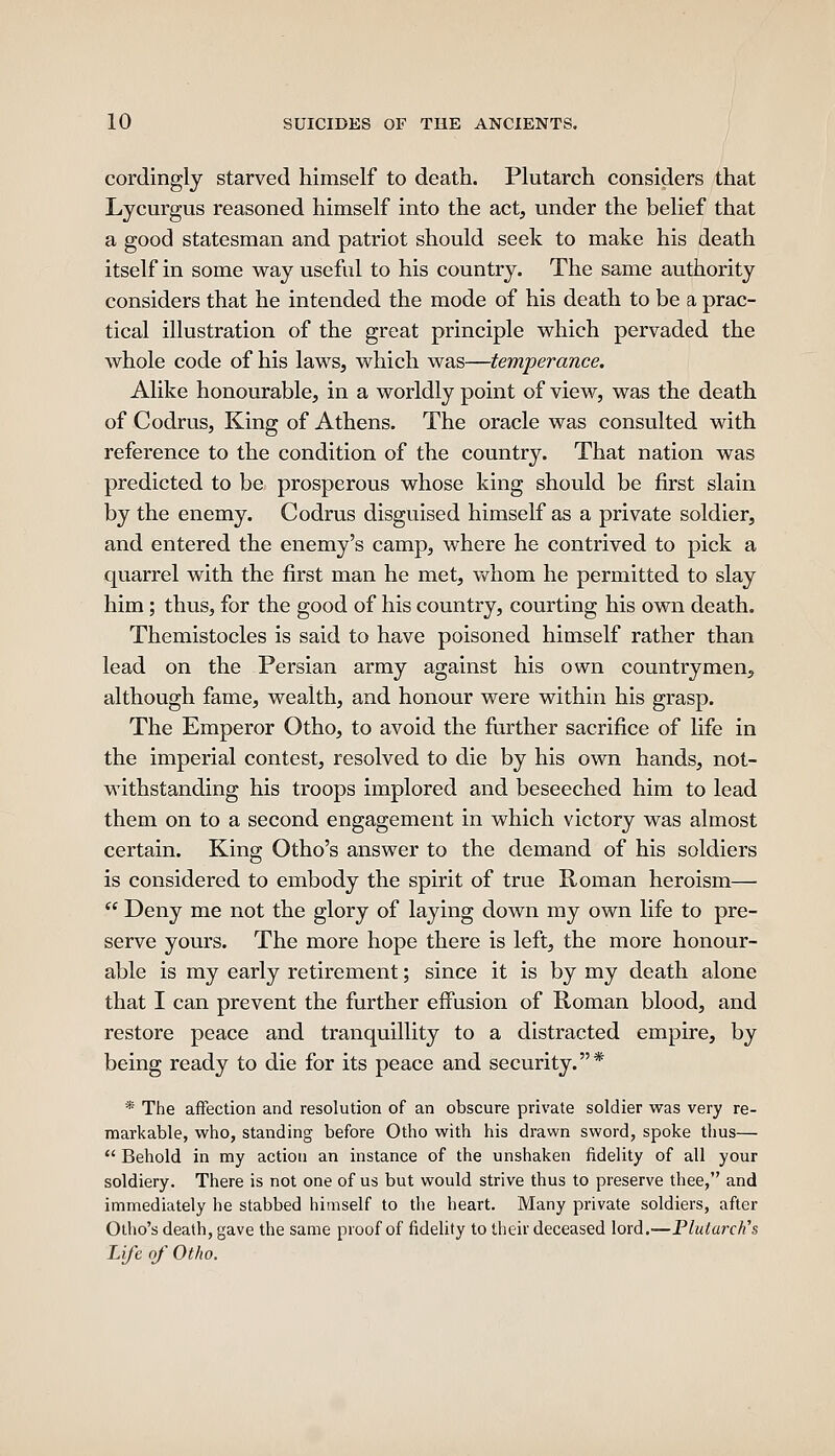 cordingly starved himself to death. Plutarch considers that Lycurgus reasoned himself into the act, under the belief that a good statesman and patriot should seek to make his death itself in some way useful to his country. The same authority considers that he intended the mode of his death to be a prac- tical illustration of the great principle which pervaded the whole code of his laws, which was—temperance. Alike honourable, in a worldly point of view, was the death of Codrus, King of Athens. The oracle was consulted with reference to the condition of the country. That nation was predicted to be prosperous whose king should be first slain by the enemy. Codrus disguised himself as a private soldier, and entered the enemy's camp, where he contrived to pick a quarrel with the first man he met, vv^hom he permitted to slay him; thus, for the good of his country, courting his own death. Themistocles is said to have poisoned himself rather than lead on the Persian army against his own countrymen, although fame, wealth, and honour were within his grasp. The Emperor Otho, to avoid the fiirther sacrifice of life in the imperial contest, resolved to die by his own hands, not- withstanding his troops implored and beseeched him to lead them on to a second engagement in which victory was almost certain. King Otho's answer to the demand of his soldiers is considered to embody the spirit of true Roman heroism—  Deny me not the glory of laying down my own life to pre- serve yours. The more hope there is left, the more honour- able is my early retirement; since it is by my death alone that I can prevent the further effusion of Roman blood, and restore peace and tranquillity to a distracted empire, by being ready to die for its peace and security.* * The affection and resolution of an obscure private soldier was very re- markable, who, standing before Otho with his drawn sword, spoke thus—  Behold in my action an instance of the unshaken fidelity of all your soldiery. There is not one of us but would strive thus to preserve thee, and immediately he stabbed himself to the heart. Many private soldiers, after Olho's death, gave the same proof of fidelity to their deceased lord.—Plutarch's Life of Otho.