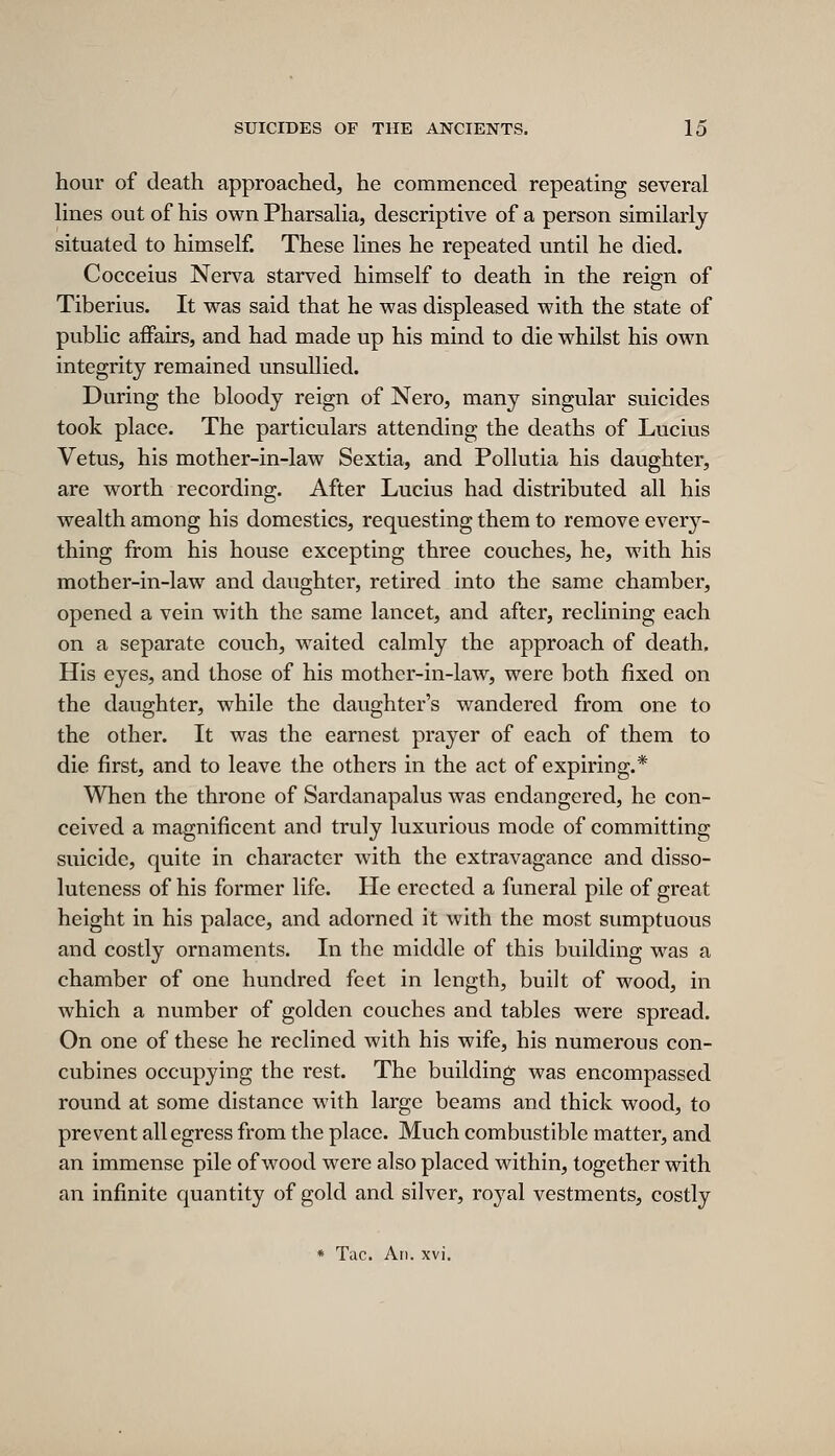 hour of death approached, he commenced repeating several lines out of his own Pharsalia, descriptive of a person similarly situated to himself. These lines he repeated until he died. Cocceius Nerva starved himself to death in the reign of Tiberius. It was said that he was displeased with the state of pubhc affairs, and had made up his mind to die whilst his own integrity remained unsullied. During the bloody reign of Nero, many singular suicides took place. The particulars attending the deaths of Lucius Vetus, his mother-in-law Sextia, and Pollutia his daughter, are worth recording. After Lucius had distributed all his wealth among his domestics, requesting them to remove every- thing from his house excepting three couches, he, with his mother-in-law and daughter, retired into the same chamber, opened a vein with the same lancet, and after, reclining each on a separate couch, waited calmly the approach of death. His eyes, and those of his mother-in-law, were both fixed on the daughter, while the daughter's wandered from one to the other. It was the earnest prayer of each of them to die first, and to leave the others in the act of expiring.* When the throne of Sardanapalus was endangered, he con- ceived a magnificent and truly luxurious mode of committing suicide, quite in character with the extravagance and disso- luteness of his former life. He erected a funeral pile of great height in his palace, and adorned it with the most sumptuous and costly ornaments. In the middle of this building was a chamber of one hundred feet in length, built of wood, in which a number of golden couches and tables were spread. On one of these he reclined with his wife, his numerous con- cubines occupying the rest. The building was encompassed round at some distance with large beams and thick wood, to prevent all egress from the place. Much combustible matter, and an immense pile of wood were also placed within, together with an infinite quantity of gold and silver, royal vestments, costly * Tac. An. xvi.