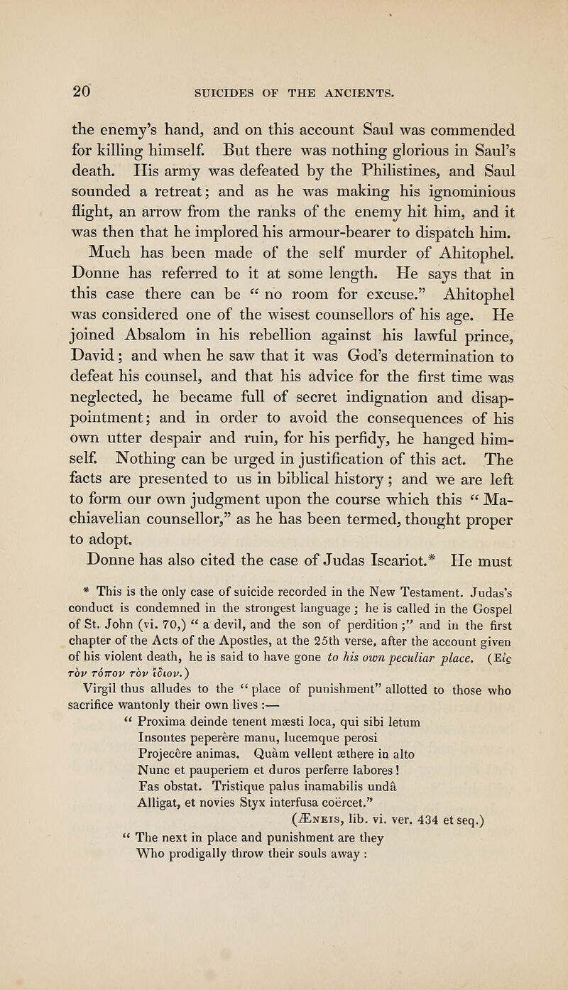 the enemy's hand, and on this account Saul was commended for killing himself. But there was nothing glorious in Saul's death. His army was defeated by the Philistines, and Saul sounded a retreat; and as he was making his ignominious flight, an arrow from the ranks of the enemy hit him, and it was then that he implored his armour-bearer to dispatch him. Much has been made of the self murder of Ahitophel. Donne has referred to it at some length. He says that in this case there can be  no room for excuse. Ahitophel was considered one of the wisest counsellors of his age. He joined Absalom in his rebellion against his lawful prince, David; and when he saw that it was God's determination to defeat his counsel, and that his advice for the first time was neglected, he became full of secret indignation and disap- pointment ; and in order to avoid the consequences of his own utter despair and ruin, for his perfidy, he hanged him- self. Nothing can be urged in justification of this act. The facts are presented to us in biblical history; and we are left to form our own judgment upon the course which this  Ma- chiavelian counsellor, as he has been termed, thought proper to adopt. Donne has also cited the case of Judas Iscariot.* He must * This is the only case of suicide recorded in the New Testament. Judas's conduct is condemned in the strongest language ; he is called in the Gospel of St. John (vi. 70,)  a devil, and the son of perdition ; and in the first chapter of the Acts of the Apostles, at the 25th verse, after the account given of his violent death, he is said to have gone to his own peculiar place. (Eif rov Toirov rbv \diov.) Virgil thus alludes to the  place of punishment allotted to those who sacrifice wantonly their own lives :—  Proxima deinde tenent msesti loca, qui sibi letum Insontes peperere manu, lucemque perosi Projecere animas. Quam vellent aethere in alto Nunc et pauperiem et duros perferre labores! Fas obstat. Tristique palus inamabilis unda Alligat, et novies Styx interfusa coercet. (jEneis, lib. vi. ver. 434 etseq.)  The next in place and punishment are they Who prodigally throw their souls away :