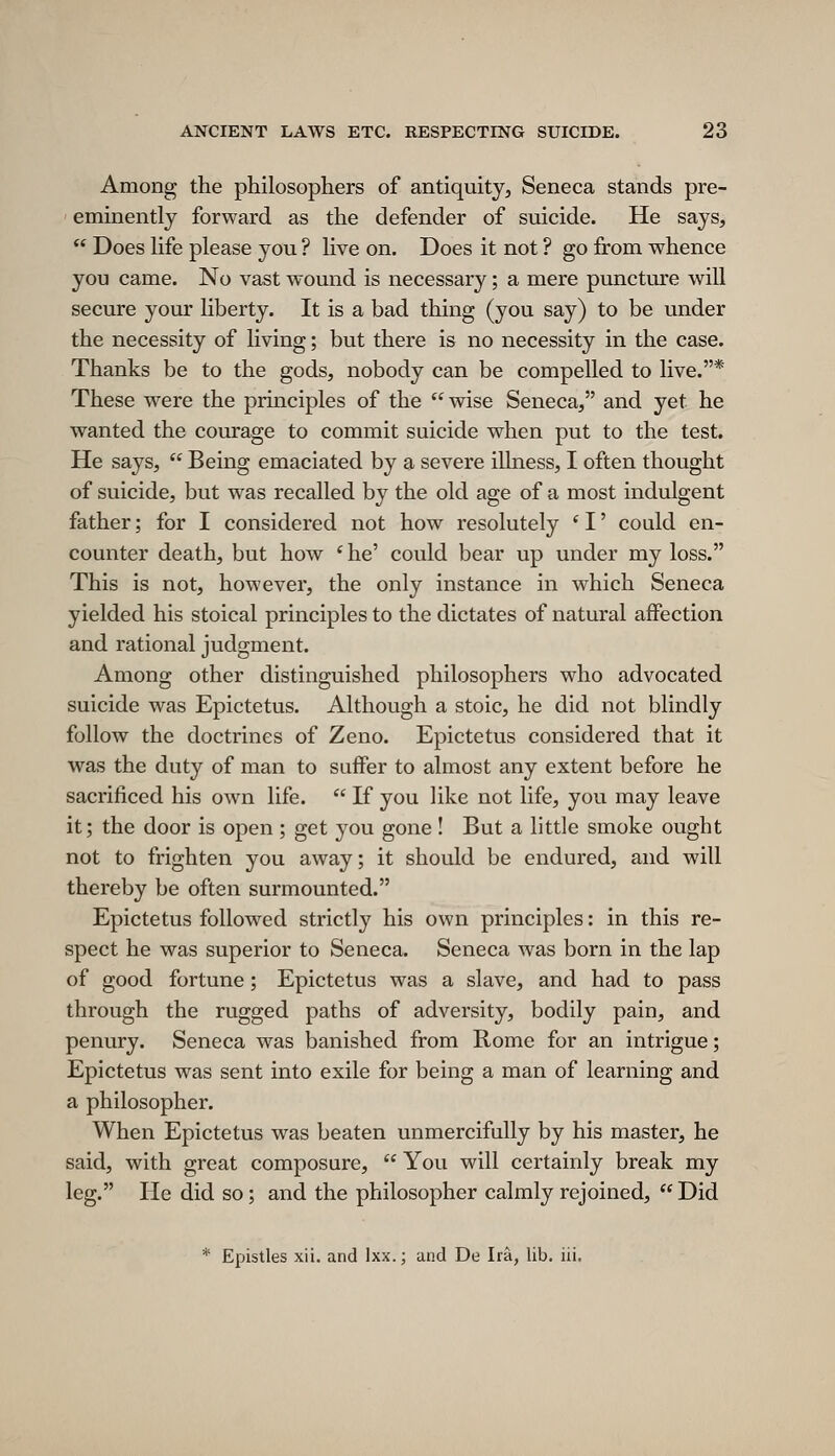 Among the philosophers of antiquity, Seneca stands pre- eminently forward as the defender of suicide. He says,  Does life please you ? live on. Does it not ? go from whence you came. No vast wound is necessary; a mere puncture will secure your liberty. It is a bad thing (you say) to be under the necessity of living; but there is no necessity in the case. Thanks be to the gods, nobody can be compelled to live.* These were the principles of the wise Seneca, and yet he wanted the courage to commit suicide when put to the test. He says,  Being emaciated by a severe illness, I often thought of suicide, but was recalled by the old age of a most indulgent father; for I considered not how resolutely ' I' could en- counter death, but how * he' could bear up under my loss. This is not, however, the only instance in which Seneca yielded his stoical principles to the dictates of natural affection and rational judgment. Among other distinguished philosophers who advocated suicide was Epictetus. Although a stoic, he did not blindly follow the doctrines of Zeno. Epictetus considered that it was the duty of man to suffer to almost any extent before he sacrificed his own life.  If you like not life, you may leave it; the door is open ; get you gone ! But a little smoke ought not to frighten you away; it should be endured, and will thereby be often surmounted. Epictetus followed strictly his own principles: in this re- spect he was superior to Seneca. Seneca was born in the lap of good fortune; Epictetus was a slave, and had to pass through the rugged paths of adversity, bodily pain, and penury. Seneca was banished from Home for an intrigue; Epictetus was sent into exile for being a man of learning and a philosopher. When Epictetus was beaten unmercifully by his master, he said, with great composure,  You will certainly break my leg. He did so; and the philosopher calmly rejoined,  Did * Epistles xii. and Ixx.; and De Ira, lib. iii.