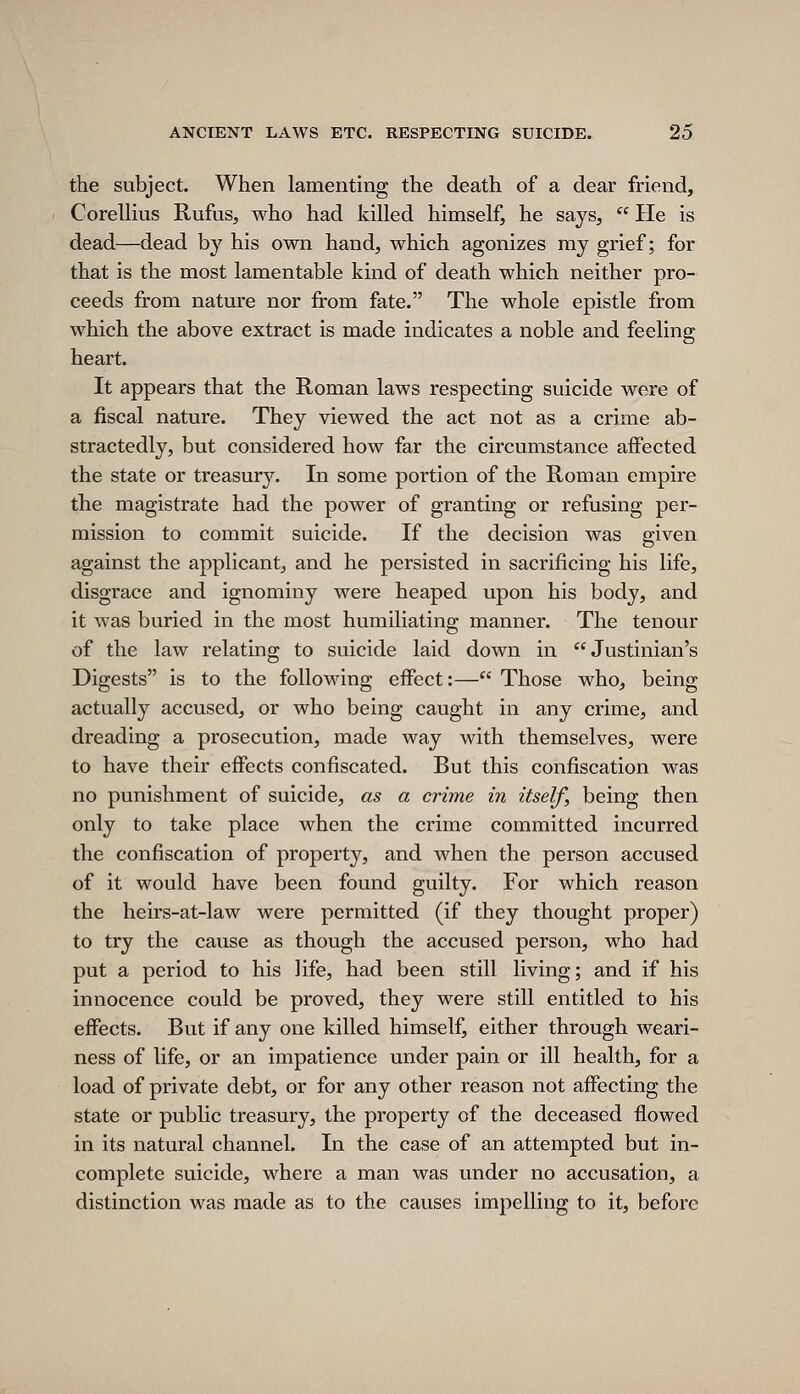 the subject. When lamenting the death of a dear friend, Corellius Rufus, who had killed himself, he says,  He is dead—dead by his own hand, which agonizes ray grief; for that is the most lamentable kind of death which neither pro- ceeds from nature nor from fate. The whole epistle from which the above extract is made indicates a noble and feeling heart. It appears that the Roman laws respecting suicide were of a fiscal nature. They viewed the act not as a crime ab- stractedly, but considered how far the circumstance affected the state or treasury. In some portion of the Roman empire the magistrate had the power of granting or refusing per- mission to commit suicide. If the decision was given against the applicant, and he persisted in sacrificing his life, disgrace and ignominy were heaped upon his body, and it was buried in the most humiliating manner. The tenour of the law relating to suicide laid down in Justinian's Digests is to the following effect:— Those who, being actually accused, or who being caught in any crime, and dreading a prosecution, made way with themselves, were to have their effects confiscated. But this confiscation was no punishment of suicide, as a crime in itself, being then only to take place when the crime committed incurred the confiscation of property, and when the person accused of it would have been found guilty. For which reason the heirs-at-law were permitted (if they thought proper) to try the cause as though the accused person, who had put a period to his life, had been still living; and if his innocence could be proved, they were still entitled to his effects. But if any one killed himself, either through weari- ness of life, or an impatience under pain or ill health, for a load of private debt, or for any other reason not affecting the state or public treasury, the property of the deceased flowed in its natural channel. In the case of an attempted but in- complete suicide, where a man was under no accusation, a distinction was made as to the causes impelling to it, before