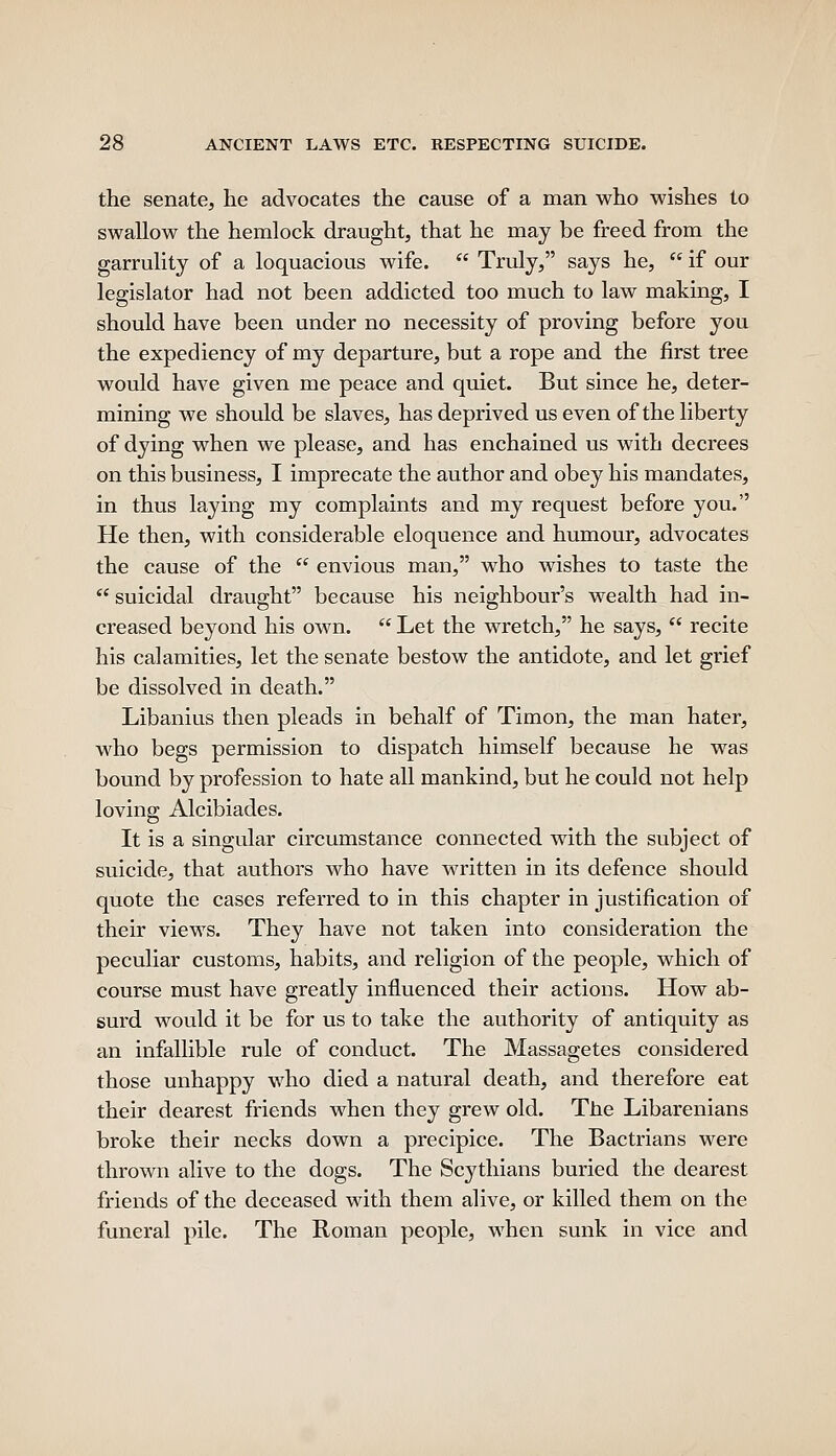 the senate, he advocates the cause of a man who wishes to swallow the hemlock draught, that he may be freed from the garrulity of a loquacious wife.  Truly, says he,  if our legislator had not been addicted too much to law making, I should have been under no necessity of proving before you the expediency of my departure, but a rope and the first tree would have given me peace and quiet. But since he, deter- mining we should be slaves, has deprived us even of the liberty of dying when we please, and has enchained us with decrees on this business, I imprecate the author and obey his mandates, in thus laying my complaints and my request before you. He then, with considerable eloquence and humour, advocates the cause of the  envious man, who wishes to taste the  suicidal draught because his neighbour's wealth had in- creased beyond his own.  Let the wretch, he says,  recite his calamities, let the senate bestow the antidote, and let grief be dissolved in death. Libanius then pleads in behalf of Timon, the man hater, who begs permission to dispatch himself because he was bound by profession to hate all mankind, but he could not help loving Alcibiades. It is a singular circumstance connected with the subject of suicide, that authors who have written in its defence should quote the cases referred to in this chapter in justification of their views. They have not taken into consideration the peculiar customs, habits, and religion of the people, which of course must have greatly influenced their actions. How ab- surd would it be for us to take the authority of antiquity as an infallible rule of conduct. The Massagetes considered those unhappy who died a natural death, and therefore eat their dearest friends when they grew old. The Libarenians broke their necks down a precipice. The Bactrians were thrown alive to the dogs. The Scythians buried the dearest friends of the deceased with them alive, or killed them on the funeral pile. The Roman people, when sunk in vice and