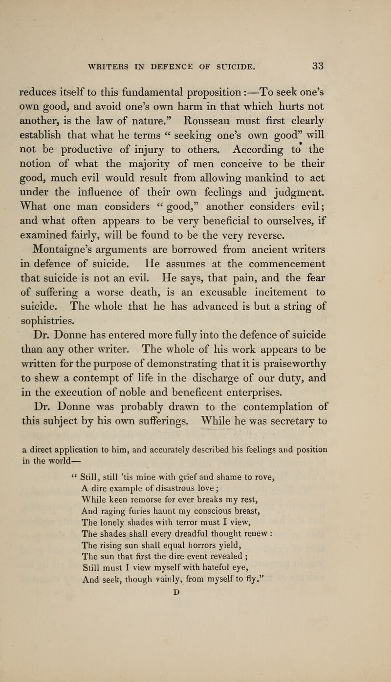 reduces itself to this fundamental proposition:—To seek one's own good, and avoid one's own harm in that which hurts not another, is the law of nature. Rousseau must first clearly establish that what he terms  seeking one's own good will not be productive of injury to others. According to the notion of what the majority of men conceive to be their good, much evil would result from allowing mankind to act under the influence of their own feelings and judgment. What one man considers  good, another considers evil; and what often appears to be very beneficial to ourselves, if examined fairly, will be found to be the very reverse. Montaigne's arguments are borrowed from ancient writers in defence of suicide. He assumes at the commencement that suicide is not an evil. He says, that pain, and the fear of suffering a worse death, is an excusable incitement to suicide. The whole that he has advanced is but a string of sophistries. Dr. Donne has entered more fully into the defence of suicide than any other writer. The whole of his work appears to be written for the purpose of demonstrating that it is praiseworthy to shew a contempt of life in the discharge of our duty, and in the execution of noble and beneficent enterprises. Dr. Donne was probably drawn to the contemplation of this subject by his own sufferings. While he was secretary to a direct application to him, and accurately described his feelings and position in the world—  Still, still 'tis mine with grief and shame to rove, A dire example of disastrous love ; While keen remorse for ever breaks my rest, And raging furies haunt my conscious breast, The lonely shades with terror must I view, The shades shall every dreadful thought renew : The rising sun shall equal horrors yield, The sun that first the dire event revealed ; Still must I view myself with hateful eye, And seek, though vainly, from myself to fly. D