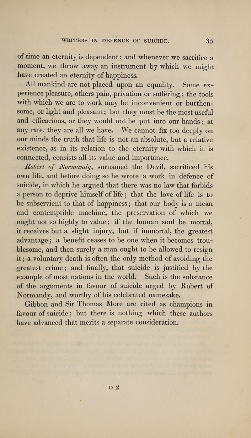 of time an eternity is dependent; and whenever we sacrifice a moment, we throw away an instrument by which we might have created an eternity of happiness. All mankind are not placed upon an equality. Some ex- perience pleasure, others pain, privation or suffering; the tools with which we are to work may be inconvenient or burthen- some, or hght and pleasant; but they must be the most useful and efficacious, or they would not be put into our hands; at any rate, they are all we have. We cannot fix too deeply on our minds the truth that life is not an absolute, but a relative existence, as in its relation to the eternity with which it is connected, consists all its value and importance. Robert of Normandy, surnamed the Devil, sacrificed his own life, and before doing so he wrote a work in defence of suicide, in which he argued that there was no law that forbids a person to deprive himself of life; that the love of life is to be subservient to that of happiness; that our body is a mean and contemptible machine, the preservation of which we ought not so highly to value; if the human soul be mortal, it receives but a slight injury, but if immortal, the greatest advantage; a benefit ceases to be one when it becomes trou- blesome, and then surely a man ought to be allowed to resign it; a voluntary death is often the only method of avoiding the greatest crime; and finally, that suicide is justified by the example of most nations in the world. Such is the substance of the arguments in favour of suicide urged by Robert of Normandy, and worthy of his celebrated namesake. Gibbon and Sir Thomas More are cited as champions in favour of suicide; but there is nothing which these authors have advanced that merits a separate consideration. d2