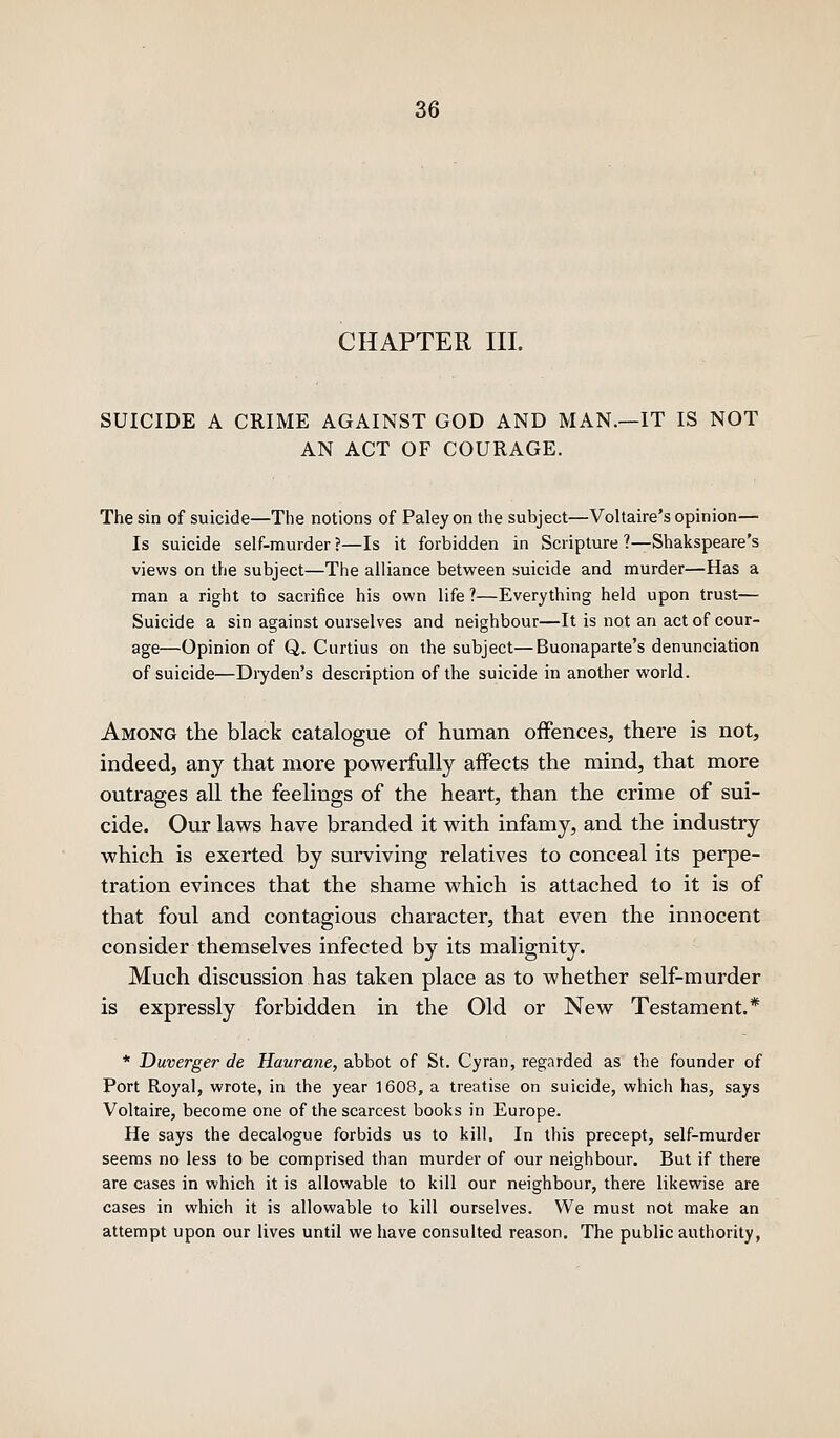 CHAPTER III. SUICIDE A CRIME AGAINST GOD AND MAN.—IT IS NOT AN ACT OF COURAGE. The sin of suicide—The notions of Paley on the subject—Voltaire's opinion— Is suicide self-murder ?—Is it forbidden in Scripture ?—Shakspeare's views on the subject—The alliance between suicide and murder—Has a man a right to sacrifice his own life ?—Everything held upon trust— Suicide a sin against ourselves and neighbour—It is not an act of cour- age—Opinion of Q. Curtius on the subject—Buonaparte's denunciation of suicide—Dryden's description of the suicide in another world. Among the black catalogue of human offences, there is not, indeed, any that more powerfully affects the mind, that more outrages all the feelings of the heart, than the crime of sui- cide. Our laws have branded it with infamy, and the industry which is exerted by surviving relatives to conceal its perpe- tration evinces that the shame which is attached to it is of that foul and contagious character, that even the innocent consider themselves infected by its malignity. Much discussion has taken place as to whether self-murder is expressly forbidden in the Old or New Testament.* * Duverger de Haurane, abbot of St. Cyran, regarded as the founder of Port Royal, wrote, in the year 1608, a treatise on suicide, which has, says Voltaire, become one of the scarcest books in Europe. He says the decalogue forbids us to kill. In this precept, self-murder seems no less to be comprised than murder of our neighbour. But if there are cases in which it is allowable to kill our neighbour, there likewise are cases in which it is allowable to kill ourselves. We must not make an attempt upon our lives until we have consulted reason. The public authority,