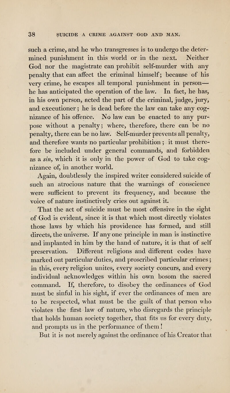 such a crime, and he who transgresses is to undergo the deter- mined punishment in this world or in the next. Neither God nor the magistrate can prohibit self-murder with any penalty that can affect the criminal himself; because of his very crime, he escapes all temporal punishment in person— he has anticipated the operation of the law. In fact, he has, in his own person, acted the part of the criminal, judge, jury, and executioner; he is dead before the law can take any cog- nizance of his oifence. No law can be enacted to any pur- pose without a penalty; where, therefore, there can be no penalty, there can be no law. Self-murder prevents all penalty, and therefore wants no particular prohibition ; it must there- fore be included under general commands, and forbidden as a sin, which it is only in the power of God to take cog- nizance of, in another world. Again, doubtlessly the inspired writer considered suicide of such an atrocious nature that the warnings of conscience were sufficient to prevent its frequency, and because the voice of nature instinctively cries out against it. That the act of suicide must be most offensive in the sight of God is evident, since it is that which most directly violates those laws by which his providence has formed, and still directs, the universe. If any one principle in man is instinctive and implanted in him by the hand of nature, it is that of self preservation. Different religions and different codes have marked out particular duties, and proscribed particular crimes; in this, every religion unites, every society concurs, and every individual acknowledges within his own bosom the sacred command. If, therefore, to disobey the ordinances of God must be sinful in his sight, if ever the ordinances of men are to be respected, what must be the guilt of that person who violates the first law of nature, who disregards the principle that holds human society together, that fits us for every duty, and prompts us in the performance of them! But it is not merely against the ordinance of his Creator that