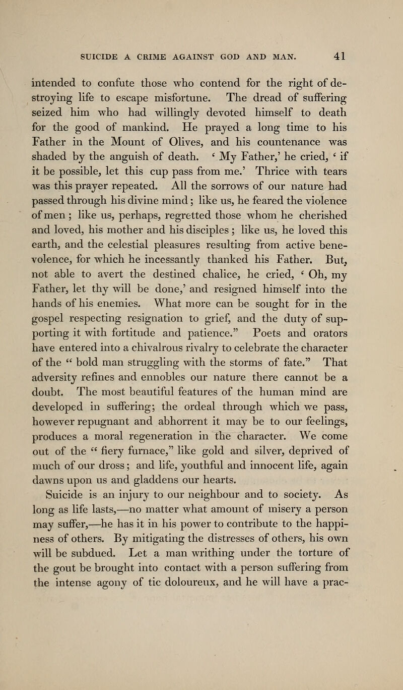 intended to confute those who contend for the right of de- stroying Ufe to escape misfortune. The dread of suffering seized him who had wilUngly devoted himself to death for the good of mankind. He prayed a long time to his Father in the Mount of OUves, and his countenance was shaded by the anguish of death. ^My Father,' he cried, ' if it be possible, let this cup pass from me.' Thrice with tears was this prayer repeated. All the sorrows of our nature had passed through his divine mind; like us, he feared the violence of men ; like us, perhaps, regretted those whom he cherished and loved, his mother and his disciples; like us, he loved this earth, and the celestial pleasures resulting from active bene- volence, for which he incessantly thanked his Father. But, not able to avert the destined chalice, he cried, ' Oh, my Father, let thy will be done,' and resigned himself into the hands of his enemies. What more can be sought for in the gospel respecting resignation to grief, and the duty of sup- porting it with fortitude and patience. Poets and orators have entered into a chivalrous rivalry to celebrate the character of the  bold man struggling with the storms of fate. That adversity refines and ennobles our nature there cannot be a doubt. The most beautiful features of the human mind are developed in suffering; the ordeal through which we pass, however repugnant and abhorrent it may be to our feelings, produces a moral regeneration in the character. We come out of the  fiery furnace, like gold and silver, deprived of much of our dross; and life, youthful and innocent life, again dawns upon us and gladdens our hearts. Suicide is an injury to our neighbour and to society. As long as life lasts,—no matter what amount of misery a person may suffer,—he has it in his power to contribute to the happi- ness of others. By mitigating the distresses of others, his own will be subdued. Let a man writhing under the torture of the gout be brought into contact with a person suffering from the intense agony of tic doloureux, and he will have a prac-