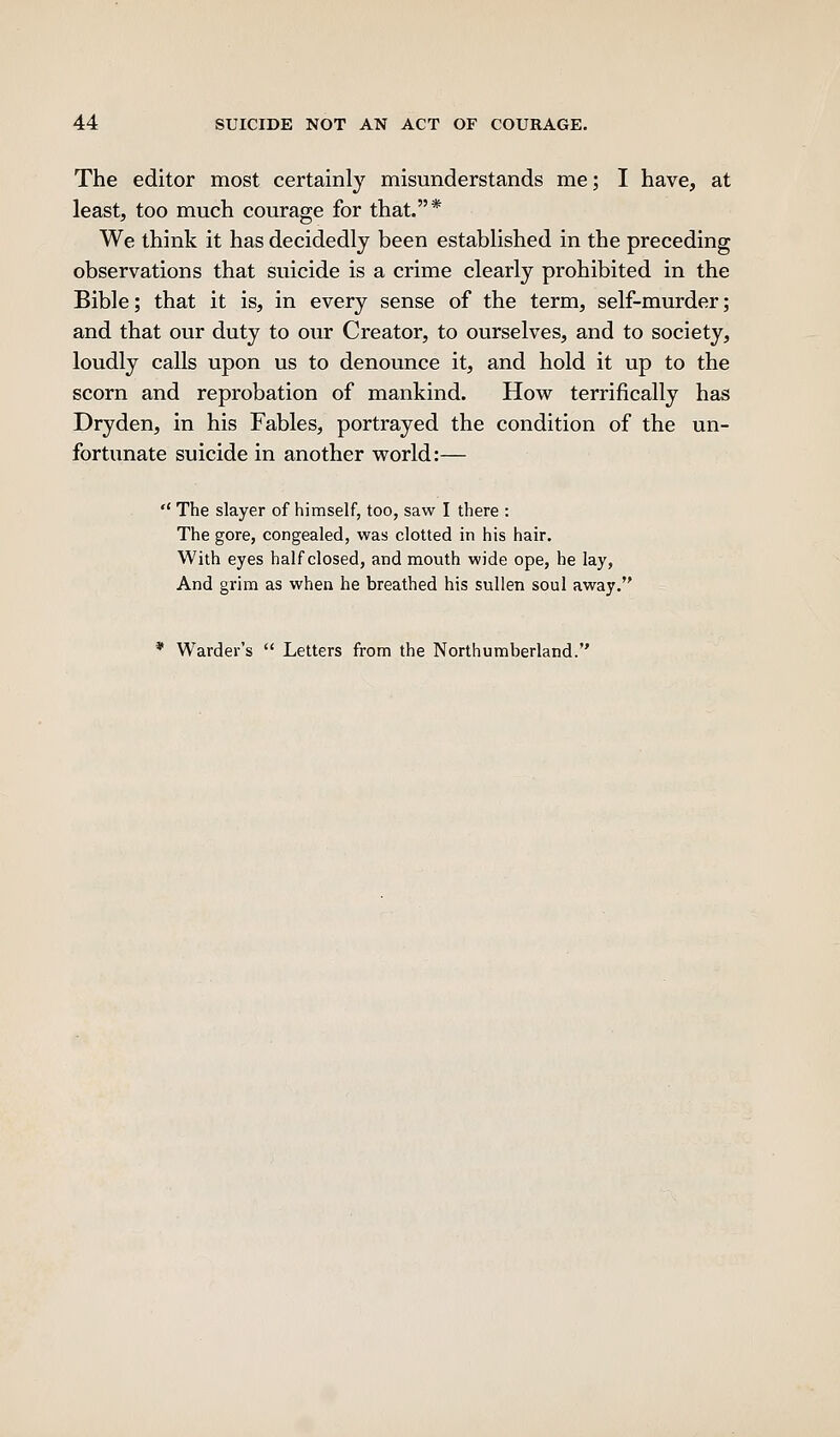 The editor most certainly misunderstands me; I have, at least, too much courage for that.* We think it has decidedly been established in the preceding observations that suicide is a crime clearly prohibited in the Bible; that it is, in every sense of the term, self-murder; and that our duty to our Creator, to ourselves, and to society, loudly calls upon us to denounce it, and hold it up to the scorn and reprobation of mankind. How terrifically has Dryden, in his Fables, portrayed the condition of the un- fortunate suicide in another world:—  The slayer of himself, too, saw I there : The gore, congealed, was clotted in his hair. With eyes half closed, and mouth wide ope, he lay, And grim as when he breathed his sullen soul away. * Warder's  Letters from the Northumberland.