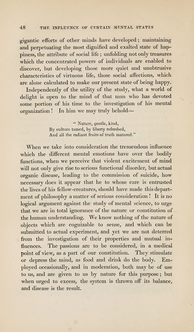 gigantic efforts of other minds have developed; maintaining and perpetuating the most dignified and exalted state of hap- piness, the attribute of social life ; unfolding not only treasures which the concentrated powers of individuals are enabled to discover, but developing those more quiet and unobtrusive characteristics of virtuous life, those social affections, which are alone calculated to make our present state of being happy. Independently of the utility of the study, what a world of delight is open to the mind of that man who has devoted some portion of his time to the investigation of his mental organization ! In him we may truly behold—  Nature, gentle, kind. By culture tamed, by liberty refreshed. And all the radiant fruits of truth matured. When we take into consideration the tremendous influence which the different mental emotions have over the bodily functions, when we perceive that violent excitement of mind will not only give rise to serious functional disorder, but actual organic disease, leading to the commission of suicide, how necessary does it appear that he to whose care is entrusted the lives of his fellow-creatures, should have made this depart- ment of philosophy a matter of serious consideration ! It is no logical argument against the study of mental science, to urge that we are in total ignorance of the nature or constitution of the human understanding. We know nothing of the nature of objects which are cognizable to sense, and which can be submitted to actual experiment, and yet we are not deterred from the investigation of their properties and mutual in- fluences. The passions are to be considered, in a medical point of view, as a part of our constitution. They stimulate or depress the mind, as food and drink do the body. Em- ployed occasionally, and in moderation, both may be of use to us, and are given to us by nature for this purpose; but when virged to excess, the system is thrown off its balance, and disease is the result.